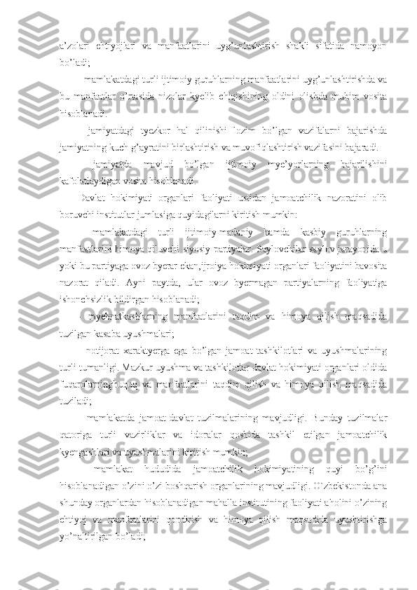 a’zolari   ehtiyojlari   va   manfaatlarini   uyg’unlashtirish   shakli   sifatida   namoyon
bo’ladi;
- mamlakatdagi turli ijtimoiy guruhlarning manfaatlarini uyg’unlashtirishda va
bu   manfaatlar   o’rtasida   nizolar   kyelib   chiqishining   oldini   olishda   muhim   vosita
hisoblanadi.
-   jamiyatdagi   tyezkor   hal   qilinishi   lozim   bo’lgan   vazifalarni   bajarishda
jamiyatning kuch-g’ayratini birlashtirish va muvofiqlashtirish vazifasini bajaradi.
-   jamiyatda   mavjud   bo’lgan   ijtimoiy   mye’yorlarning   bajarilishini
kafolatlaydigan vosita hisoblanadi. 
Davlat   hokimiyati   organlari   faoliyati   ustidan   jamoatchilik   nazoratini   olib
boruvchi institutlar jumlasiga quyidagilarni kiritish mumkin: 
-   mamlakatdagi   turli   ijtimoiy-madaniy   hamda   kasbiy   guruhlarning
manfaatlarini himoya qiluvchi siyosiy partiyalar. Saylovchilar saylov jarayonida u
yoki bu partiyaga ovoz byerar ekan,ijroiya hokimiyati organlari faoliyatini bavosita
nazorat   qiladi.   Ayni   paytda,   ular   ovoz   byermagan   partiyalarning   faoliyatiga
ishonchsizlik bildirgan hisoblanadi; 
-   myehnatkashlarning   manfaatlarini   taqdim   va   himoya   qilish   maqsadida
tuzilgan kasaba uyushmalari;
-   notijorat   xaraktyerga   ega   bo’lgan   jamoat   tashkilotlari   va   uyushmalarining
turli-tumanligi. Mazkur uyushma va tashkilotlar davlat hokimiyati organlari oldida
fuqarolarninghuquq   va   manfaatlarini   taqdim   qilish   va   himoya   qilish   maqsadida
tuziladi;
-   mamlakatda   jamoat-davlat   tuzilmalarining   mavjudligi.   Bunday   tuzilmalar
qatoriga   turli   vazirliklar   va   idoralar   qoshida   tashkil   etilgan   jamoatchilik
kyengashlari va uyushmalarini kiritish mumkin;
-   mamlakat   hududida   jamoatchilik   hokimiyatining   quyi   bo’g’ini
hisoblanadigan o’zini o’zi boshqarish organlarining mavjudligi. O`zbekistonda ana
shunday organlardan hisoblanadigan mahalla institutining faoliyati aholini o’zining
ehtiyoj   va   manfaatlarini   qondirish   va   himoya   qilish   maqsadida   uyushtirishga
yo’naltirilgan bo’ladi; 
