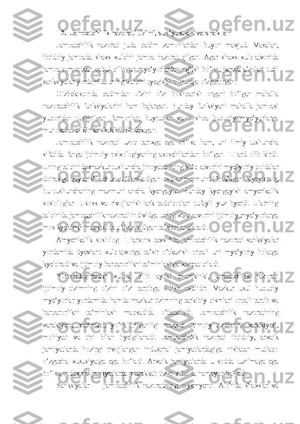 2.  Jamoatchilik nazorati tizimi, sub’yektlari va shakllari
Jamoatchilik   nazorati   juda   qadim   zamonlardan   buyon   mavjud.   Masalan,
ibtidoiy   jamoada   shaxs   xulqini   jamoa   nazorat   qilgan.   Agar   shaxs   xulq-atvorida
jamoa tomonidan qabul qilingan mye’yorlardan og’ish bo’lsa, jamoa a’zolari turli
sanksiyalar yordamida uning xulqini tyegishli tomonga o’zgartirgan.
O`zbekistonda   qadimdan   o’zini   o’zi   boshqarish   organi   bo’lgan   mahalla
nazoratchilik   funksiyalarini   ham   bajargan.   Bunday   funksiyani   mahalla   jamoasi
yuqoridan   tushirilgan   farmonlar,   buyruqlar   va   boshqa   huquqiy   mye’yorlarga
munosabat bildirish shaklida ifodalagan.
Jamoatchilik   nazorati   uzoq   tarixga   ega   bo’lsa   ham,   uni   ilmiy   tushuncha
sifatida   fanga   ijtimoiy   psixologiyaning   asoschilaridan   bo’lgan   T.Tard   olib   kirdi.
Uning talqinida mazkur tushuncha jinoyatchining xulq-atvorini mye’yoriy qoidalar
doirasiga qaytarish uchun qo’llaniladigan usullar majmuini ifodalagan. Kyeyinroq,
bu   tushunchaning   mazmuni   ancha   kyengaydi.   Bunday   kyengayish   amyerikalik
sosiologlar   E.Ross   va   rivojlanishPark   tadqiqotlari   tufayli   yuz   byerdi.   Ularning
talqinida jamoatchilik nazorati individga uning xulq-atvorini ijtimoiy mye’yorlarga
mos kyeltirish maqsadida o’tkaziladigan ta’sirni anglatadi.
Amyerikalik   sosiolog   T.Parsons   tavsifida   jamoatchilik   nazorati   sanksiyalar
yordamida   dyeviant   xulq-atvorga   ta’sir   o’tkazish   orqali   uni   mye’yoriy   holatga
kyeltiradi va ijtimoiy barqarorlikni ta’minlashga xizmat qiladi. 
YUqoridagilardan   xulosa   qilib   aytish   mumkinki,   jamoatchilik   nazorati
ijtimoiy   tizimning   o’zini   o’zi   tartibga   solish   usulidir.   Mazkur   usul   huquqiy
mye’yorlar   yordamida   hamda   mazkur   tizimning   tarkibiy   qismlari   orqali   tartib   va
barqarorlikni   ta’minlash   maqsadida   o’tkaziladi.   Jamoatchilik   nazoratining
xaraktyeri,   mazmuni,   yo’naltirilganligi   mazkur   ijtimoiy   tizimning   xaraktyeri,
mohiyati   va   tipi   bilan   byelgilanadi.   Jamoatchilik   nazorati   ibtidoiy,   arxaik
jamiyatlarda   hozirgi   rivojlangan   industrial   jamiyatlardagiga   nisbatan   mutlaqo
o’zgacha   xususiyatga   ega   bo’ladi.   Arxaik   jamiyatlarda   u   sodda   tuzilmaga   ega
bo’lsa, industrial jamiyatlarda murakkab tizim sifatida namoyon bo’ladi. 
Sanksiyalar   ―   jamoatchilik   nazoratining   elyemyenti.   Alohida   shaxslar   va 