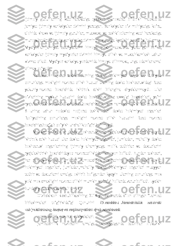 ijtimoiy   guruhlarning   xatti-harakatiga   tyezkor   munosabat   bildirish   maqsadida
jamiyat   ijtimoiy   sanksiyalar   tizimini   yaratgan.   Sanksiyalar   o’z   mohiyatiga   ko’ra,
alohida   shaxs   va   ijtimoiy   guruhlar,   muassasa   va   tashkilotlarning   xatti-harakatiga
munosabatdir. Ijtimoiy sanksiyalar tizimining vujudga kyelishi tasodifiy hol emas.
Mye’yorlar   jamiyat   qadriyatlarini   himoya   qilish   maqsadida   yaratilgan   bo’lsa,
sanksiyalar   ijtimoiy   mye’yorlar   tizimini   himoya   qilish   va   mustahkamlash   uchun
xizmat qiladi. Mye’yor sanksiya yordamida himoya qilinmasa, unga odamlar amal
qilmay qo’yadi. 
Nodavlat   notijorat   tashkilotlarning   davlat   hokimiyati   organlari   faoliyati
qonunlarga   mosligini   nazorat   qilish   huquqi   ularning   davlat   boshqaruvidagi   faqat
yakuniy-nazorat   bosqichida   ishtirok   etishi   bilangina   chyeklanmaydi.   Ular
o’zlarining   mazkur   huquqini   davlat   boshqaruvining   avvalgi   bosqichlari,   ya’ni
ryejalashtirish   va tashkillashtirish   bosqichlarida ham   namoyon  qilishlari   mumkin.
SHuning   uchun   nodavlat   notijorat   tashkilotlari   davlat   hokimiyati   organlari
faoliyatining   qonunlarga   mosligini   nazorat   qilish   huquqini   faqat   nazorat
bosqichigabog’lab qo’yish unchalik to’g’ri bo’lmaydi. 
Mazkur   tashkilotlar   davlat   boshqaruvining   ryejalashtirish   bosqichlaridayoq
ishtirok   etish   huquqi   ular   davlat   hokimiyati   organlari,   jumladan,   mahalliy   davlat
boshqaruvi   organlarining   ijtimoiy   ahamiyatga   molik   tadbirlar   va   dasturlarini
ryejalashtirish   bosqichidayoq   nazoratqilishida   namoyon   bo’ladi.   Bundan   tashqari,
har   qanday   nazorat,   jumladan,   jamoatchilik   nazoratining   samaradorligi   davlat
hokimiyati   organlari,   jumladan,mahalliy   davlat   hokimiyati   organlari   muayyan
tadbir   va   dasturlarni   amalga   oshirib   bo’lgandan   kyeyin   ularning   qonunlarga   mos
yoki mos emasligini nazorat qilishi mumkin va ba’zi hollarda zarur bo’ladi. Lyekin
bunday yo’l tutish samarali emas. 
O`zbekiston   Respublikasining   2018   yil   29   martda   e’lon   qilingan   “Jamoat
birlashmalari   to’g’risida”gi   Qonunini   15-moddasi.   Jamoatchilik 	nazorati
sub’yektlarining	
 huquq	 va	 majburiyatlari	 dyeb	 nomlanadi.
Jamoatchilik nazorati sub’yektlari:
jamoatchilik   nazoratini   amalga   oshirayotganda   tadbirlar   o’tkazish 