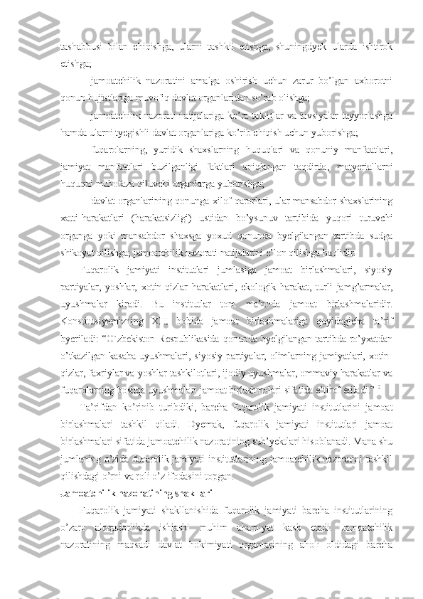 tashabbusi   bilan   chiqishga,   ularni   tashkil   etishga,   shuningdyek   ularda   ishtirok
etishga;
jamoatchilik   nazoratini   amalga   oshirish   uchun   zarur   bo’lgan   axborotni
qonun hujjatlariga muvofiq davlat organlaridan so’rab olishga;
jamoatchilik nazorati  natijalariga ko’ra takliflar  va tavsiyalar  tayyorlashga
hamda ularni tyegishli davlat organlariga ko’rib chiqish uchun yuborishga; 
fuqarolarning,   yuridik   shaxslarning   huquqlari   va   qonuniy   manfaatlari,
jamiyat   manfaatlari   buzilganligi   faktlari   aniqlangan   taqdirda,   matyeriallarni
huquqni muhofaza qiluvchi organlarga yuborishga;
davlat organlarining qonunga xilof qarorlari, ular mansabdor shaxslarining
xatti-harakatlari   (harakatsizligi)   ustidan   bo’ysunuv   tartibida   yuqori   turuvchi
organga   yoki   mansabdor   shaxsga   yoxud   qonunda   byelgilangan   tartibda   sudga
shikoyat qilishga; jamoatchilik nazorati natijalarini e’lon qilishga haqlidir.
Fuqarolik   jamiyati   institutlari   jumlasiga   jamoat   birlashmalari,   siyosiy
partiyalar,   yoshlar,   xotin-qizlar   harakatlari,   ekologik   harakat,   turli   jamg’armalar,
uyushmalar   kiradi.   Bu   institutlar   tom   ma’noda   jamoat   birlashmalaridir.
Konstitusiyamizning   XIII   bobida   jamoat   birlashmalariga   quyidagicha   ta’rif
byeriladi:   “O`zbekiston  Respublikasida  qonunda  byelgilangan tartibda  ro’yxatdan
o’tkazilgan kasaba  uyushmalari, siyosiy  partiyalar, olimlarning jamiyatlari, xotin-
qizlar, faxriylar va yoshlar tashkilotlari, ijodiy uyushmalar, ommaviy harakatlar va
fuqarolarning boshqa uyushmalari jamoat birlashmalari sifatida e’tirof etiladi.” 10
 
Ta’rifdan   ko’rinib   turibdiki,   barcha   fuqarolik   jamiyati   institutlarini   jamoat
birlashmalari   tashkil   qiladi.   Dyemak,   fuqarolik   jamiyati   institutlari   jamoat
birlashmalari sifatida jamoatchilik nazoratining sub’yektlari hisoblanadi. Mana shu
jumlaning o’zida fuqarolik jamiyati institutlarining jamoatchilik nazoratini tashkil
qilishdagi o’rni va roli o’z ifodasini topgan.
Jamoatchilik nazoratining shakllari
Fuqarolik   jamiyati   shakllanishida   fuqarolik   jamiyati   barcha   institutlarining
o’zaro   aloqadorlikda   ishlashi   muhim   ahamiyat   kasb   etadi.   Jamoatchilik
nazoratining   maqsadi   davlat   hokimiyati   organlarining   aholi   oldidagi   barcha 