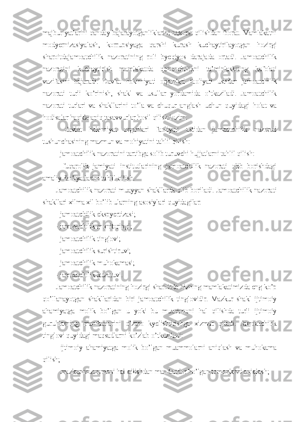 majburiyatlarini qanday bajarayotganliklarini nazorat qilishdan iborat. Mamlakatni
modyernizasiyalash,   korrupsiyaga   qarshi   kurash   kuchaytirilayotgan   hozirgi
sharoitdajamoatchilik   nazoratining   roli   byeqiyos   darajada   ortadi.   Jamoatchilik
nazoratini   kuchaytirish   mamlakatda   qonunchilikni   ta’minlashning   kafolati
vazifasini   bajaradi.   Davlat   hokimiyati   organlari   faoliyati   ustidan   jamoatchilik
nazorati   turli   ko’rinish,   shakl   va   usullar   yordamida   o’tkaziladi.   Jamoatchilik
nazorati   turlari   va   shakllarini   to’la   va   chuqur   anglash   uchun   quyidagi   holat   va
hodisalar haqida aniq tasavvurlar hosil qilish lozim:
-   davlat   hokimiyat   organlari   faoliyati   ustidan   jamoatchilik   nazorati
tushunchasining mazmun va mohiyatini tahlil qilish:
- jamoatchilik nazoratini tartibga solib turuvchi hujjatlarni tahlil qilish: 
-   fuqarolik   jamiyati   institutlarining   jamoatchilik   nazorati   olib   borishdagi
amaliy faoliyatlarini tahlil qilish.
Jamoatchilik nazorati muayyan shakllarda olib boriladi. Jamoatchilik nazorati
shakllari xilma xil bo’lib ularning asosiylari quyidagilar:
- jamoatchilik ekspyertizasi;
- jamoatchilik monitoringi;
- jamoatchilik tinglovi;
- jamoatchilik surishtiruvi;
- jamoatchilik muhokamasi;
- jamoatchilik kuzatuvi.
Jamoatchilik nazoratining hozirgi sharoitda bizning mamlakatimizda eng ko’p
qo’llanayotgan   shakllaridan   biri   jamoatchilik   tinglovidir.   Mazkur   shakl   ijtimoiy
ahamiyatga   molik   bo’lgan   u   yoki   bu   muammoni   hal   qilishda   turli   ijtimoiy
guruhlarning   manfaatlarini   o’zaro   kyelishtirishga   xizmat   qiladi.   Jamoatchilik
tinglovi quyidagi maqsadlarni ko’zlab o’tkaziladi:
- ijtimoiy   ahamiyatga   molik   bo’lgan   muammolarni   aniqlash   va   muhokama
qilish;
- mazkur muammoni hal qilishdan manfaatdor bo’lgan tomonlarni aniqlash; 