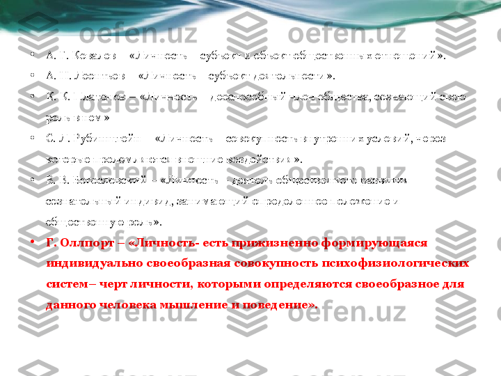 • А. Г. Ковалев – «Личность – субъект и объект общественных отношений».
• А. Н. Леонтьев – «Личность – субъект деятельности».
• К. К. Платонов – «Личность – дееспособный член общества, сознающий свою 
роль в нем»
• С. Л. Рубинштейн – «Личность – совокупность внутренних условий, через 
которые преломляются внешние воздействия».
• В. В. Богословский – «Личность – деятель общественного развития 
сознательный индивид, занимающий определенное положение и 
общественную роль».
• Г. Оллпорт – «Личность- есть прижизненно формирующаяся 
индивидуально своеобразная совокупность психофизиологических 
систем– черт личности, которыми определяются своеобразное для 
данного человека мышление и поведение». 