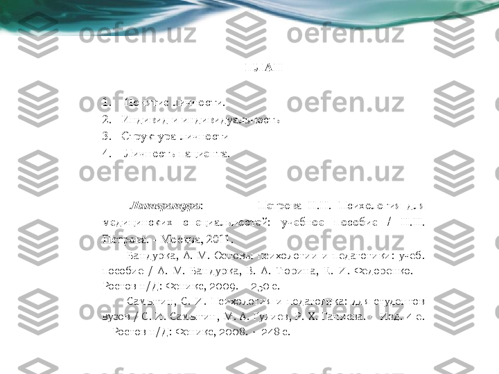 ПЛАН
1.   Понятие личности. 
2. Индивид и индивидуальность
3. Структура личности
4.   Личность пациента.
  Литература :    Петрова  Н.Н.  Психология  для 
медицинских  специальностей:  учебное  пособие  /  Н.Н. 
Петрова. - Москва, 2011.
Бандурка,  А.  М.  Основы  психологии  и  педагогики:  учеб. 
пособие  /  А.  М.  Бандурка,  В.  А.  Тюрина,  Е.  И.  Федоренко.  – 
Ростов н/Д: Феникс, 2009. – 250 с.
Самыгин,  С.  И.  Психология  и  педагогика:  для  студентов 
вузов / С. И. Самыгин, М. А. Гулиев, Р. Х. Ганиева. – Изд. 4-е. 
– Ростов н/Д: Феникс, 2008. – 248 с. 