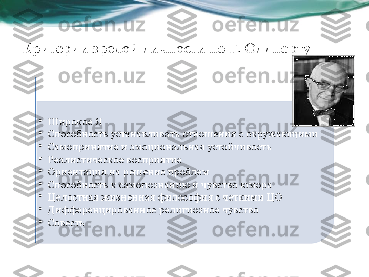 Критерии зрелой личности по Г. Оллпорту 
•
Широкое Я
•
Способность устанавливать отношения с окружающими
•
Самопринятие и эмоциональная устойчивость
•
Реалистическое восприятие
•
Ориентация на решение проблем
•
Способность к самопознанию и чувство юмора
•
Целостная жизненная философия с четкими ЦО
•
Дифференцированное религиозное чувство 
•
Совесть   