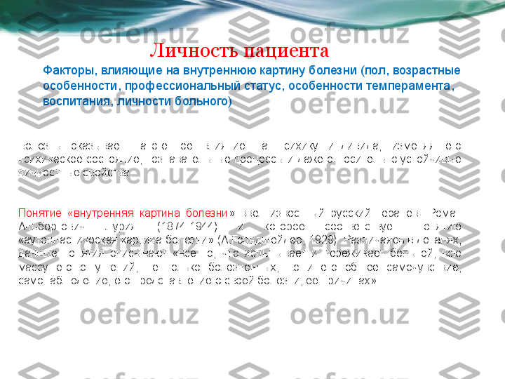 Личность пациента
Факторы, влияющие на внутреннюю картину болезни (пол, возрастные 
особенности, профессиональный статус, особенности темперамента, 
воспитания, личности больного)
Болезнь  оказывает  патогенное  влияние  на  психику  индивида,  изменяя  его 
психическое состояние, познавательные процессы и даже относительно устойчивые 
личностные свойства. 
Понятие  «внутренняя  картина  болезни »  ввел  известный  русский  терапевт  Роман 
Альбертович  Лурия  (1874-1944)  и  которое  соответствует  понятию 
«аутопластическая картина болезни» (А.Гольдшейдер, 1929). Различаясь в деталях, 
данные  понятия  описывают  «все  то,  что  испытывает  и  переживает  больной,  всю 
массу  его  ощущений,  не  только  болезненных,  но  и  его  общее  самочувствие, 
самонаблюдение, его представление о своей болезни, ее причинах». 