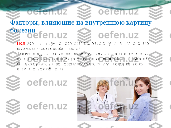 Пол . Женщины лучше переносят болевые ощущения, вследствие 
физиологических особенностей. 
Кроме того, для них менее травматичными являются ограничения 
активности и подвижности (они все же менее озабочены работой). 
Однако субъективное переживание болезни у них усугубляется 
ограничением общения. Факторы, влияющие на внутреннюю картину 
болезни 