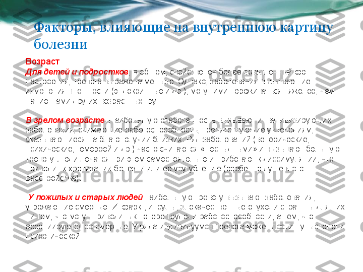 Факторы, влияющие на внутреннюю картину 
болезни
Возраст . 
Для детей и подростков , в общем, свойственен более повышенный фон 
настроения; тревога выражена меньше. Однако, заболевания вызывающие 
изменения внешности (эндокринные и др.), могут ими переживаться тяжелее, чем 
пациентами других возрастных групп. 
В зрелом возрасте . Наибольшую озабоченность вызывают инвалидизирующие 
заболевания, снижающие работоспособность, препятствующие увлечениям, 
сказывающиеся на благополучии близких. Ряд заболеваний (венерические, 
психические, геморрой и др.) часто считаются «постыдными» и вызывают большую 
тревогу. Люди лечатся при этом самостоятельно и прибегают к диссимуляции, что 
приводит к хронизации болезни или ее усугублению (особенно душевного 
расстройства).
  У пожилых и старых людей  наибольшую тревогу вызывают заболевания, 
угрожающие смертью. Инфаркт, инсульт, злокачественные опухоли страшны для них 
ни тем, что могут приводить к потере трудо- и работоспособности, а тем, что 
ассоциируются со смертью. У ряда индивидуумов тревога может достигнуть степени 
психотической.  