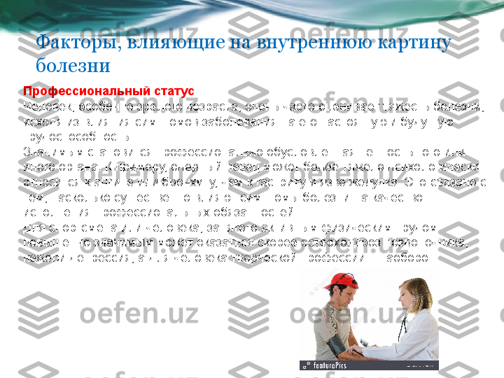 Факторы, влияющие на внутреннюю картину 
болезни
Профессиональный статус . 
Человек, особенно зрелого возраста, очень часто оценивает тяжесть болезни, 
исходя из влияния симптомов заболевания на его настоящую и будущую 
трудоспособность. 
Значимым становится профессионально обусловленная ценность того или 
иного органа. К примеру, оперный певец может более тяжело психологически 
относится к ангине или бронхиту, чем к гастриту и язве желудка. Это связано с 
тем, насколько существенно влияют симптомы болезни на качество 
исполнения профессиональных обязанностей. 
Для спортсмена или человека, занятого активным физическим трудом 
повышенно значимым может оказаться скорее остеохондроз позвоночника, 
нежели депрессия, а для человека творческой профессии – наоборот.  