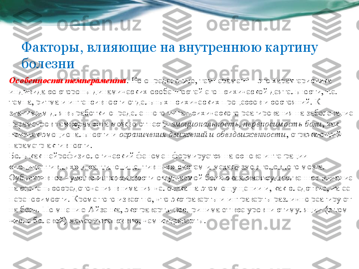 Факторы, влияющие на внутреннюю картину 
болезни
Особенности темперамента . По определению, темперамент – это характеристика 
индивида со стороны динамических особенностей его психической деятельности, т.е. 
темпа, ритма и интенсивности отдельных психических процессов и состояний. К 
значимым для выработки определенного типа психического реагирования на заболевание 
параметров темперамента можно отнести  эмоциональность, переносимость боли , как 
признак эмоциональности и	
  ограничения движений и обездвиженности , отражающий 
параметр активности.
Боль как нейрофизиологический феномен формируется на основе интеграции 
«ноцицептивных» и «антиноцицептивных» систем и механизмов головного мозга. 
Субъективное чувство интенсивности ощущаемой боли оказывает существенное влияние 
на степень сосредоточения внимания человека на этом ощущении и, как следствие, на ее 
переносимости. Кроме того известно, что экстраверты и интраверты различно реагируют 
на боль. По мнению Айзенка, экстраверты воспринимают все уровни стимуляции (в том 
числе болевой) менее интенсивно, чем интраверты. 