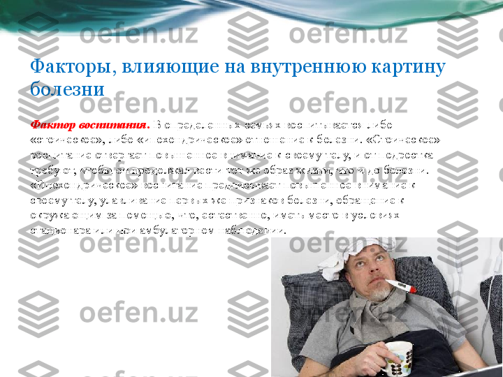 Факторы, влияющие на внутреннюю картину 
болезни
Фактор воспитания .  В определенных семьях воспитывается либо 
«стоическое», либо «ипохондрическое» отношение к болезни. «Стоическое» 
воспитание отвергает повышенное внимание к своему телу, и от подростка 
требуют, чтобы он продолжал вести тот же образ жизни, что и до болезни. 
«Ипохондрическое» воспитание предписывает повышенное внимание к 
своему телу, улавливание первых же признаков болезни, обращение к 
окружающим за помощью, что, естественно, иметь место в условиях 
стационара или при амбулаторном наблюдении.  