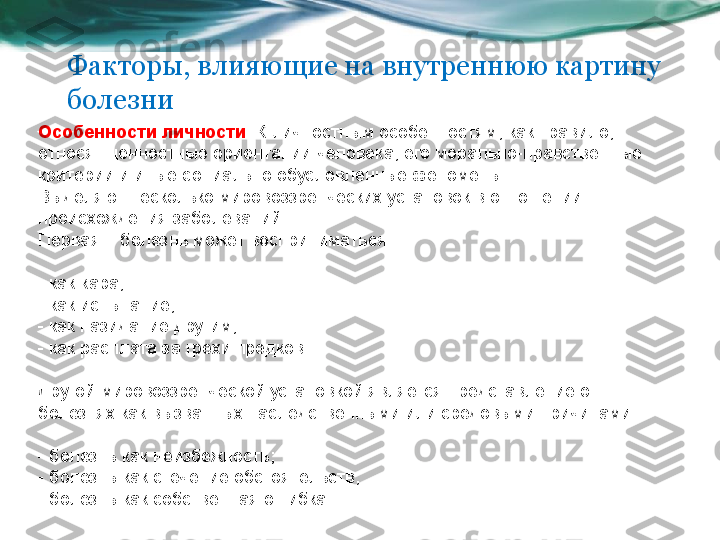 Факторы, влияющие на внутреннюю картину 
болезни
Особенности личности . К личностным особенностям, как правило, 
относят ценностные ориентации человека, его морально-нравственные 
критерии и иные социально обусловленные феномены. 
Выделяют несколько мировоззренческих установок в отношении 
происхождения заболеваний. 
Первая – болезнь может восприниматься:
- как кара;
- как испытание;
- как назидание другим;
- как расплата за грехи предков.
Другой мировоззренческой установкой является представление о 
болезнях как вызванных наследственными или средовыми причинами:
- болезнь как неизбежность;
- болезнь как стечение обстоятельств;
- болезнь как собственная ошибка. 