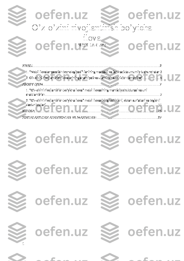 O’z-o’zini rivojlantirish bo’yicha
ilova  
MUNDARIJA:
KIRISH ................................................................................................................................ 2
1. “Mobil ilovalar yaratish texnologiyasi” fanining maqsadi va fan haqida umumiy tushunchalar 3
2. O’z-o’zini rivojlantirish ilovalarining ahamiyati va ularni ishlab chiqish tamoyillari ................... 5
ASOSIY QISM ...................................................................................................................... 7
1. “O’z-o’zini rivojlantirish bo’yicha ilova” mobil ilovasining mantiqiy strukturasi va uni 
shakllantirish ................................................................................................................................ 7
2. “O’z-o’zini rivojlantirish bo’yicha ilova” mobil ilovasining ko’rinishi, ekran sur’atlari va tegishli 
dastur kodlari ............................................................................................................................. 11
XULOSA ............................................................................................................................ 25
FOYDALANILGAN ADABIYOTLAR VA MANBALAR: .............................................................. 27
1 