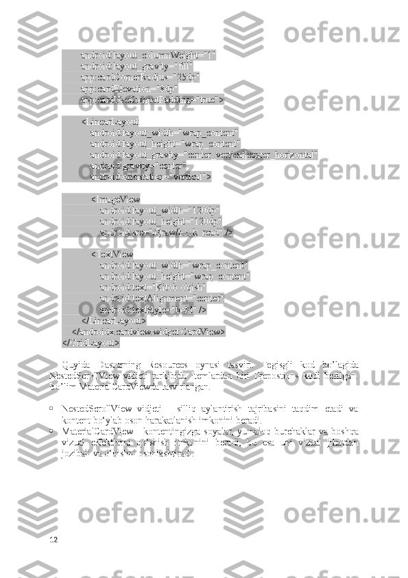         android:layout_columnWeight="1"
        android:layout_gravity="fill"
        app:cardCornerRadius="25dp"
        app:cardElevation="8dp"
        app:cardUseCompatPadding="true">
        <LinearLayout
            android:layout_width="wrap_content"
            android:layout_height="wrap_content"
            android:layout_gravity="center_vertical|center_horizontal"
            android:gravity="center"
            android:orientation="vertical">
            <ImageView
                android:layout_width="120dp"
                android:layout_height="120dp"
                android:src="@raw/book_read" />
            <TextView
                android:layout_width="wrap_content"
                android:layout_height="wrap_content"
                android:text="Kitob o'qish"
                android:textAlignment="center"
                android:textStyle="bold" />
        </LinearLayout>
    </androidx.cardview.widget.CardView>
</GridLayout>
Quyida   Dasturning   Resources   oynasi   tasviri.   Tegisgli   kod   bo’lagida
NestedScrollView   vidjeti   tarkibida   Itemlardan   biri   Prepostions   kodi   berilgan.
Bo’lim MaterialCardViewda tasvirlangan.
 NestedScrollView   vidjeti   -   silliq   aylantirish   tajribasini   taqdim   etadi   va
kontent bo‘ylab oson harakatlanish imkonini beradi.
 MaterialCardView   -   kontentingizga   soyalar,   yumaloq   burchaklar   va   boshqa
vizual   effektlarni   qo‘shish   imkonini   beradi,   bu   esa   uni   vizual   jihatdan
jozibali va o‘qishni osonlashtiradi.
12 