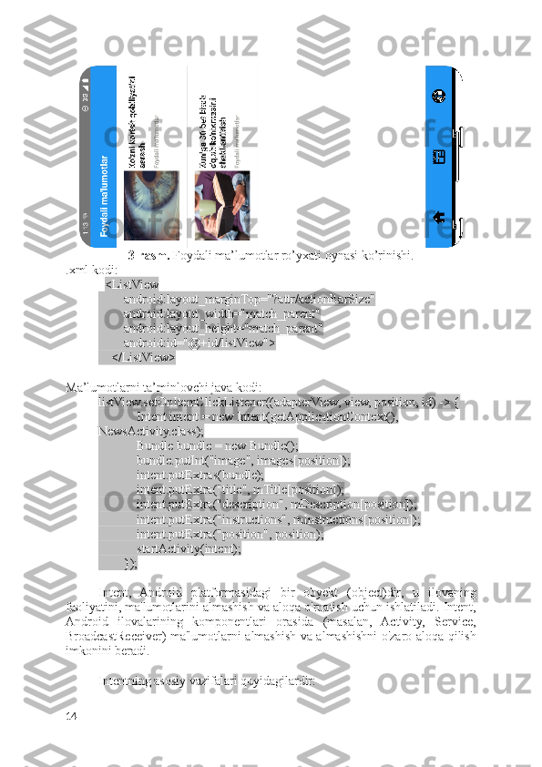 3-rasm.  Foydali ma’lumotlar ro’yxati oynasi ko’rinishi.
.xml kodi:
   <ListView
        android:layout_marginTop="?attr/actionBarSize"
        android:layout_width="match_parent"
        android:layout_height="match_parent"
        android:id="@+id/listView">
    </ListView>
Ma’lumotlarni ta’minlovchi java kodi:
listView.setOnItemClickListener((adapterView, view, position, id) -> {
            Intent intent = new Intent(getApplicationContext(), 
NewsActivity.class);
            Bundle bundle = new Bundle();
            bundle.putInt("image", images[position]);
            intent.putExtras(bundle);
            intent.putExtra("title", mTitle[position]);
            intent.putExtra("description", mDescription[position]);
            intent.putExtra("instructions", mInstructions[position]);
            intent.putExtra("position", position);
            startActivity(intent);
        });
Intent,   Android   platformasidagi   bir   obyekt   (object)dir,   u   ilovaning
faoliyatini, ma'lumotlarini almashish va aloqa o'rnatish uchun ishlatiladi. Intent,
Android   ilovalarining   komponentlari   orasida   (masalan,   Activity,   Service,
BroadcastReceiver) ma'lumotlarni almashish va almashishni o'zaro aloqa qilish
imkonini beradi.
Intentning asosiy vazifalari quyidagilardir:
14 