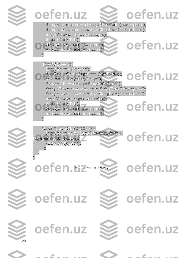             String aDescription = intent.getStringExtra("description");
            String aInstruction = intent.getStringExtra("instructions");
            imageView.setImageResource(pic);
            title.setText(aTitle);
            description.setText(aDescription);
            instructions.setText(aInstruction);
        }
        if (position == 3){
            Intent intent = getIntent();
            Bundle bundle = this.getIntent().getExtras();
            int pic = bundle.getInt("image");
            String aTitle = intent.getStringExtra("title");
            String aDescription = intent.getStringExtra("description");
            String aInstruction = intent.getStringExtra("instructions");
            imageView.setImageResource(pic);
            title.setText(aTitle);
            description.setText(aDescription);
            instructions.setText(aInstruction);
        }
        back.setOnClickListener(v -> {
            Intent intent = new Intent(NewsActivity.this, 
NewslettersActivity.class);
            startActivity(intent);
        });
    }
}  
Dastur haqida oynasi
20 