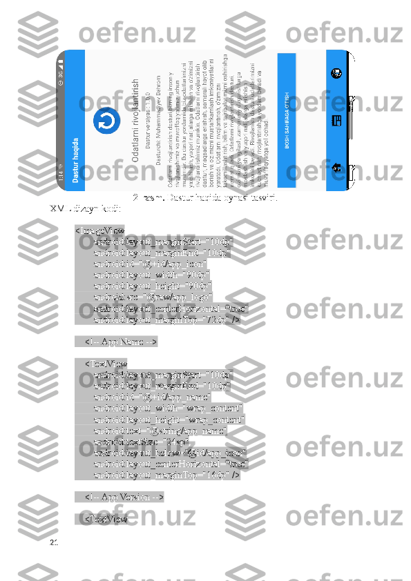 2-rasm.  Dastur haqida oynasi  tasviri.
XML dizayn kodi:
<ImageView
        android:layout_marginStart="10dp"
        android:layout_marginEnd="10dp"
        android:id="@+id/app_icon"
        android:layout_width="90dp"
        android:layout_height="90dp"
        android:src="@raw/app_logo"
        android:layout_centerHorizontal="true"
        android:layout_marginTop="72dp" />
    <!-- App Name -->
    <TextView
        android:layout_marginStart="10dp"
        android:layout_marginEnd="10dp"
        android:id="@+id/app_name"
        android:layout_width="wrap_content"
        android:layout_height="wrap_content"
        android:text="@string/app_name"
        android:textSize="24sp"
        android:layout_below="@id/app_icon"
        android:layout_centerHorizontal="true"
        android:layout_marginTop="16dp" />
    <!-- App Version -->
    <TextView
21 