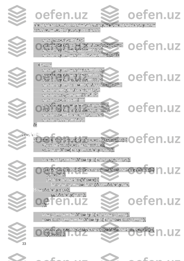 Rivojlanish dasturi odatlarimizni kuchaytirish, rivojlantirishga yordam 
beradi va muvaffaqiyatga yo'l ochadi."
        android:textSize="16sp"
        android:layout_below="@id/developer_name"
        android:layout_marginTop="12dp"
        android:layout_marginHorizontal="16dp" />
    <Button
        android:layout_marginStart="10dp"
        android:layout_marginEnd="10dp"
        android:layout_marginTop="22dp"
        android:layout_below="@id/app_description"
        android:id="@+id/boshSahifaga"
        android:background="#2196F3"
        android:textColor="#fff"
        android:layout_width="match_parent"
        android:layout_height="wrap_content"
        android:text="Bosh sahifaga o'tish"
        android:padding="16dp" 
/>
Java kodi:
protected void onCreate(Bundle savedInstanceState) {
        super.onCreate(savedInstanceState);
        setContentView(R.layout.activity_about);
        boshSahifaga = findViewById(R.id.boshSahifaga);
        boshSahifaga.setOnClickListener(new View.OnClickListener() {
            @Override
            public void onClick(View v) {
                Intent intent = new Intent(AboutActivity.this, 
HomeActivity.class);
                startActivity(intent);
            }
        });
        home_button = findViewById(R.id.home_button);
        newsletter_button = findViewById(R.id.newsletter_button);
        home_button.setOnClickListener(new View.OnClickListener() {
            @Override
23 