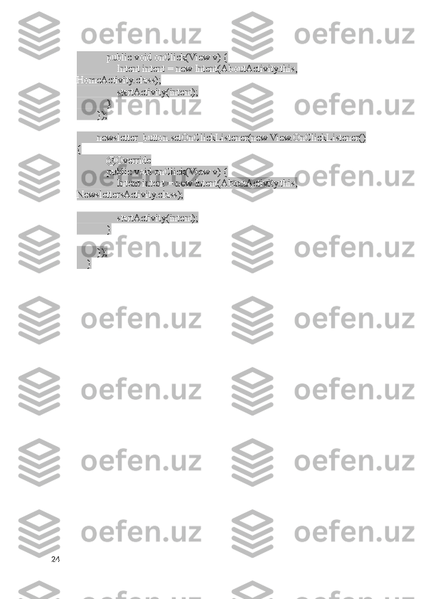             public void onClick(View v) {
                Intent intent = new Intent(AboutActivity.this, 
HomeActivity.class);
                startActivity(intent);
            }
        });
        newsletter_button.setOnClickListener(new View.OnClickListener() 
{
            @Override
            public void onClick(View v) {
                Intent intent = new Intent(AboutActivity.this, 
NewslettersActivity.class);
                startActivity(intent);
            }
        });
    }
24 