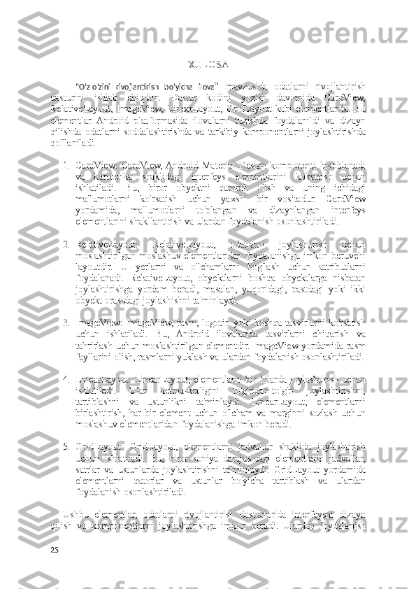 XULOSA
“O’z-o’zini   rivojlantirish   bo’yicha   ilova ”   mavzusida   odatlarni   rivojlantirish
dasturini   ishlab   chiqdim.   Dastur   kodini   yozish   davomida   CardView,
RelativeLayout,   ImageView,   LinearLayout,   GridLayout   kabi   elementlar   ta.   Bu
elementlar   Android   platformasida   ilovalarni   tuzishda   foydalanildi   va   dizayn
qilishda   odatlarni   soddalashtirishda   va   tarkibiy   komponentlarni   joylashtirishda
qo'llaniladi.
1. CardView:   CardView,  Android   Material   Design   komponenti   hisoblanadi
va   kartochka   shaklidagi   interfeys   elementlarini   ko'rsatish   uchun
ishlatiladi.   Bu,   biror   obyektni   qamrab   olish   va   uning   ichidagi
ma'lumotlarni   ko'rsatish   uchun   yaxshi   bir   vositadur.   CardView
yordamida,   ma'lumotlarni   to'plangan   va   dizaynlangan   interfeys
elementlarini shakllantirish va ulardan foydalanish osonlashtiriladi.
2. RelativeLayout:   RelativeLayout,   odatlarni   joylashtirish   uchun
moslashtirilgan moslashuv elementlaridan foydalanishga imkon beruvchi
layoutdir.   U   yerlarni   va   o'lchamlarni   bog'lash   uchun   attributlarni
foydalanadi.   RelativeLayout,   obyektlarni   boshqa   obyektlarga   nisbatan
joylashtirishga   yordam   beradi,   masalan,   yuqoridagi,   pastdagi   yoki   ikki
obyekt orasidagi joylashishni ta'minlaydi.
3. ImageView:  ImageView,   rasm,  logotip  yoki   boshqa  tasvirlarni  ko'rsatish
uchun   ishlatiladi.   Bu,   Android   ilovalarida   tasvirlarni   chiqarish   va
tahrirlash uchun moslashtirilgan elementdir. ImageView yordamida rasm
fayllarini olish, rasmlarni yuklash va ulardan foydalanish osonlashtiriladi.
4. LinearLayout: LinearLayout, elementlarni bir hilarda joylashtirish uchun
ishlatiladi.   Ular   ketma-ketligini   to'g'ridan-to'g'ri   joylashtirishni,
tartiblashni   va   ustunlikni   ta'minlaydi.   LinearLayout,   elementlarni
birlashtirish,   har   bir   element   uchun   o'lcham   va   marginni   sozlash   uchun
moslashuv elementlaridan foydalanishga imkon beradi.
5. GridLayout:   GridLayout,   elementlarni   jadvallar   shaklida   joylashtirish
uchun   ishlatiladi.   Bu,   biror   soniya   darajasidagi   elementlarni   jadvallar,
satrlar   va   ustunlarda   joylashtirishni   ta'minlaydi.   GridLayout   yordamida
elementlarni   qatorlar   va   ustunlar   bo'yicha   tartiblash   va   ulardan
foydalanish osonlashtiriladi.
Ushbu   elementlar,   odatlarni   rivojlantirish   dasturlarida   interfeysni   dizayn
qilish   va   komponentlarni   joylashtirishga   imkon   beradi.   Ulardan   foydalanish
25 