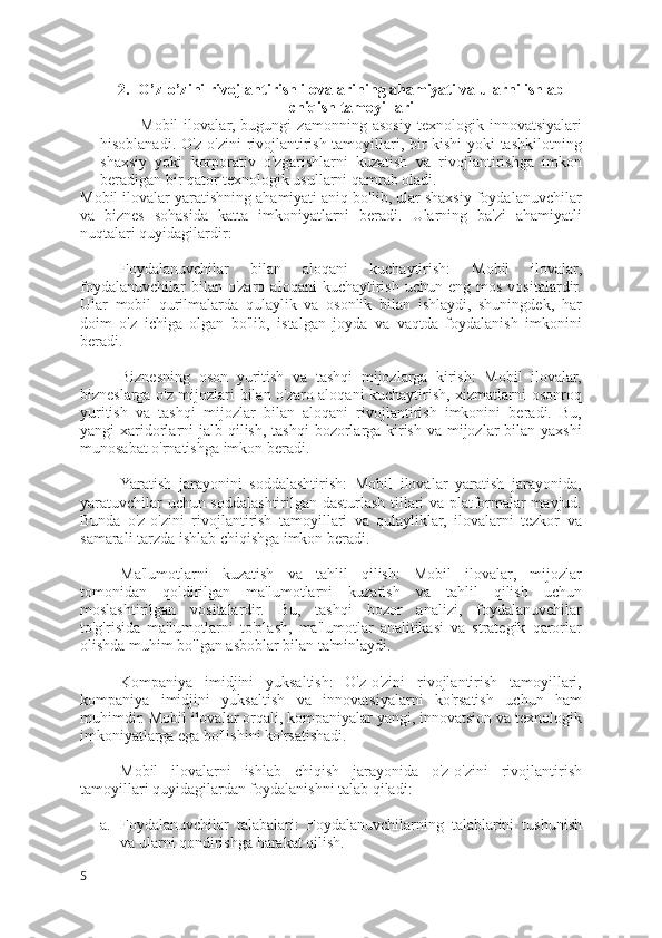 2. O’z-o’zini rivojlantirish ilovalarining ahamiyati va ularni ishlab
chiqish tamoyillari
Mobil   ilovalar,   bugungi   zamonning   asosiy   texnologik   innovatsiyalari
hisoblanadi. O'z-o'zini  rivojlantirish tamoyillari, bir kishi yoki tashkilotning
shaxsiy   yoki   korporativ   o'zgarishlarni   kuzatish   va   rivojlantirishga   imkon
beradigan bir qator texnologik usullarni qamrab oladi.
Mobil ilovalar yaratishning ahamiyati aniq bo'lib, ular shaxsiy foydalanuvchilar
va   biznes   sohasida   katta   imkoniyatlarni   beradi.   Ularning   ba'zi   ahamiyatli
nuqtalari quyidagilardir:
Foydalanuvchilar   bilan   aloqani   kuchaytirish:   Mobil   ilovalar,
foydalanuvchilar  bilan  o'zaro   aloqani   kuchaytirish   uchun  eng  mos   vositalardir.
Ular   mobil   qurilmalarda   qulaylik   va   osonlik   bilan   ishlaydi,   shuningdek,   har
doim   o'z   ichiga   olgan   bo'lib,   istalgan   joyda   va   vaqtda   foydalanish   imkonini
beradi.
Biznesning   oson   yuritish   va   tashqi   mijozlarga   kirish:   Mobil   ilovalar,
bizneslarga o'z mijozlari bilan o'zaro aloqani kuchaytirish, xizmatlarni osonroq
yuritish   va   tashqi   mijozlar   bilan   aloqani   rivojlantirish   imkonini   beradi.   Bu,
yangi  xaridorlarni  jalb qilish,  tashqi  bozorlarga  kirish va  mijozlar  bilan yaxshi
munosabat o'rnatishga imkon beradi.
Yaratish   jarayonini   soddalashtirish:   Mobil   ilovalar   yaratish   jarayonida,
yaratuvchilar uchun soddalashtirilgan dasturlash tillari va platformalar mavjud.
Bunda   o'z-o'zini   rivojlantirish   tamoyillari   va   qulayliklar,   ilovalarni   tezkor   va
samarali tarzda ishlab chiqishga imkon beradi.
Ma'lumotlarni   kuzatish   va   tahlil   qilish:   Mobil   ilovalar,   mijozlar
tomonidan   qoldirilgan   ma'lumotlarni   kuzatish   va   tahlil   qilish   uchun
moslashtirilgan   vositalardir.   Bu,   tashqi   bozor   analizi,   foydalanuvchilar
to'g'risida   ma'lumotlarni   to'plash,   ma'lumotlar   analitikasi   va   strategik   qarorlar
olishda muhim bo'lgan asboblar bilan ta'minlaydi.
Kompaniya   imidjini   yuksaltish:   O'z-o'zini   rivojlantirish   tamoyillari,
kompaniya   imidjini   yuksaltish   va   innovatsiyalarni   ko'rsatish   uchun   ham
muhimdir. Mobil ilovalar orqali, kompaniyalar yangi, innovatsion va texnologik
imkoniyatlarga ega bo'lishini ko'rsatishadi.
Mobil   ilovalarni   ishlab   chiqish   jarayonida   o'z-o'zini   rivojlantirish
tamoyillari quyidagilardan foydalanishni talab qiladi:
a. Foydalanuvchilar   talabalari:   Foydalanuvchilarning   talablarini   tushunish
va ularni qondirishga harakat qilish.
5 