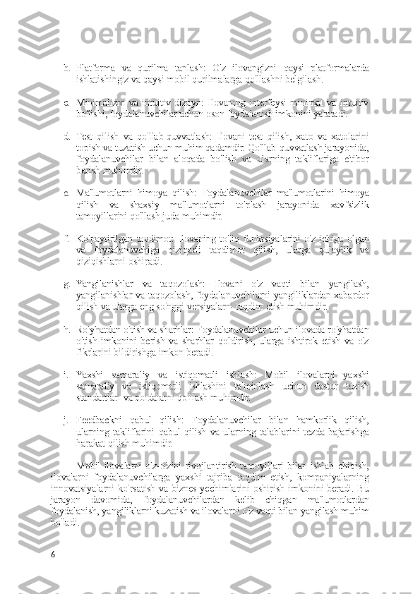 b. Platforma   va   qurilma   tanlash:   O'z   ilovangizni   qaysi   platformalarda
ishlatishingiz va qaysi mobil qurilmalarga qo'llashni belgilash.
c. Minimalizm   va   intuitiv   dizayn:   Ilovaning   interfeysi   minimal   va   intuitiv
bo'lishi, foydalanuvchilar uchun oson foydalanish imkonini yaratadi.
d. Test   qilish   va   qo'llab-quvvatlash:   Ilovani   test   qilish,   xato   va   xatolarini
topish va tuzatish uchun muhim qadamdir. Qo'llab-quvvatlash jarayonida,
foydalanuvchilar   bilan   aloqada   bo'lish   va   ularning   takliflariga   e'tibor
berish muhimdir.
e. Ma'lumotlarni   himoya   qilish:   Foydalanuvchilar   ma'lumotlarini   himoya
qilish   va   shaxsiy   ma'lumotlarni   to'plash   jarayonida   xavfsizlik
tamoyillarini qo'llash juda muhimdir.
f. Ko'paytirilgan   taqdimot:   Ilovaning   to'liq   funktsiyalarini   o'z   ichiga   olgan
va   foydalanuvchiga   qiziqarli   taqdimot   qilish,   ularga   qulaylik   va
qiziqishlarni oshiradi.
g. Yangilanishlar   va   taqozolash:   Ilovani   o'z   vaqti   bilan   yangilash,
yangilanishlar va taqozolash, foydalanuvchilarni yangiliklardan xabardor
qilish va ularga eng so'nggi versiyalarni taqdim etish muhimdir.
h. Ro'yhatdan o'tish va sharhlar: Foydalanuvchilar uchun ilovada ro'yhatdan
o'tish   imkonini   berish   va   sharhlar   qoldirish,   ularga   ishtirok   etish   va   o'z
fikrlarini bildirishga imkon beradi.
i. Yaxshi   samaraliy   va   istiqomatli   ishlash:   Mobil   ilovalarni   yaxshi
samaraliy   va   istiqomatli   ishlashini   ta'minlash   uchun   dastur   tuzish
standartlari va qoidalarni qo'llash muhimdir.
j. Feedbackni   qabul   qilish:   Foydalanuvchilar   bilan   hamkorlik   qilish,
ularning   takliflarini   qabul   qilish   va   ularning   talablarini   tezda   bajarishga
harakat qilish muhimdir.
Mobil   ilovalarni   o'z-o'zini   rivojlantirish   tamoyillari   bilan   ishlab   chiqish,
ilovalarni   foydalanuvchilarga   yaxshi   tajriba   taqdim   etish,   kompaniyalarning
innovatsiyalarni ko'rsatish va biznes yechimlarini  oshirish imkonini  beradi. Bu
jarayon   davomida,   foydalanuvchilardan   kelib   chiqgan   ma'lumotlardan
foydalanish, yangiliklarni kuzatish va ilovalarni o'z vaqti bilan yangilash muhim
bo'ladi.
6 