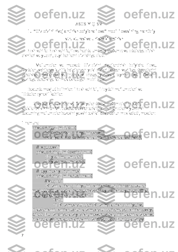 ASOSIY QISM
1. “O’z-o’zini rivojlantirish bo’yicha ilova” mobil ilovasining mantiqiy
strukturasi va uni shakllantirish
Bosh sahifa: Bosh sahifa, ilova haqida umumiy ma'lumot va odatlarga o’tish 
qismlari va yuqori, quyi bar-larni o’z ichiga oladi.
      -   Ma'lumotlar   va   maqsad:   O’z-o’zini   rivojlantirish   bo’yicha   ilova,
foydalanuvchilarga kunlik belgilangan yoki o’zlari istagan vazifaga diqqatlarini
qaratishga   moslangan   va   interaktiv   orqaga   yuruvchi   taymer   orqali   fikrlarni
vazifaga qaratishga ko’maklashadigan mobil ilova.
   - Dasturda mavjud bo'limlar: "Bosh sahifa", "Foydali ma’lumotlar" va 
"Odatlar oynasi" kabilar. 
Ilovadagi ma'lumotlar va funksiyalar dastur ma'lumotlarini o'qib, 
shakllantirishi mumkin. Javada classlar tarkibida ma’lumotlarni yuborish 
dasturning ma'lumotlar bazasini yaxshi tashkil etish uchun mos keladi, masalan:
1-namuna:
private String[] mTitle = {
            "Ko'zni ko'rish qobiliyatini asrash",
            "Kuniga 30 bet kitob o'qish ko'nikmasini shakllantirish"};
    //ovqat tavsifi
    private String[] mDescription = {
            "Foydali ma'lumotlar",
            "Foydali ma'lumotlar"};
    //Tayyorlash yo'riqnomasi
    private String[] mInstructions = {
            //Maqola 1
            "Ko'zni ko'rish qobiliyatini oshirish uchun bir nechta usullar 
mavjuddir. Quyidagi ko'rsatmalar sizga bu yo'nalishda yordam berish 
uchun yordam berishi mumkin:\n" +
                    "\n" +
                    "1. Ko'z mashg'ulotlari: Ko'zning ko'rish qobiliyati va 
fokuslanishni oshirish uchun ko'z mashg'ulotlari amalga oshirish tavsiya 
etiladi. Bu o'z ichiga ko'z yog'ish, masxara qilish, bir nuktani ko'zlash va 
boshqa ko'zli harakatlar kiritishni o'z ichiga oladi. Bunda, ko'zning 
7 