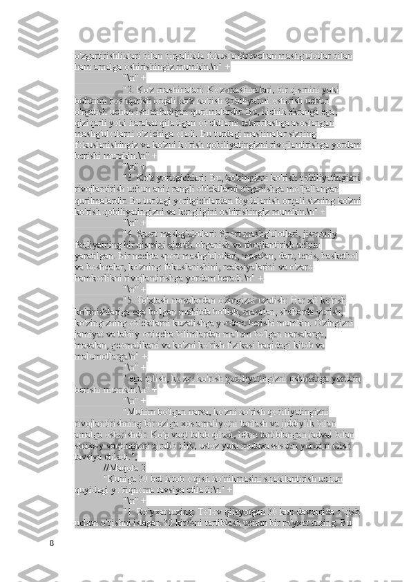 o'zgartirishliklari bilan birgalikda fokuslantiruvchan mashg'ulotlar bilan 
ham amalga oshirishingiz mumkin.\n" +
                    "\n" +
                    "2. Ko'z mashinalari: Ko'z mashinalari, bir qismini yoki 
butunini boshqarish orqali ko'z ko'rish qobiliyatini oshirish uchun 
o'rgatish uchun ishlatiladigan qurilmalardir. Bu, kichik ekranga ega, 
qiziqarli yoki harakat qiladigan ob'ektlarni takrorlashga asoslangan 
mashg'ulotlarni o'z ichiga oladi. Bu turdagi mashinalar sizning 
fokuslanishingiz va ko'zni ko'rish qobiliyatingizni rivojlantirishga yordam
berishi mumkin.\n" +
                    "\n" +
                    "3. Ko'z yoritgichlari: Bu, ko'zingizni ko'rish qobiliyatingizni
rivojlantirish uchun aniq rangli ob'ektlarni o'rganishga mo'ljallangan 
qurilmalardir. Bu turdagi yoritgichlardan foydalanish orqali sizning ko'zni
ko'rish qobiliyatingizni va kengligini oshirishingiz mumkin.\n" +
                    "\n" +
                    "4. Sport mashg'ulotlari: Sport mashg'ulotlari, jismoniy 
faoliyatning bir qismini ajratib o'rganish va rivojlantirish uchun 
yaratilgan. Bir nechta sport mashg'ulotlari, masalan, dart, tenis, basketbol 
va boshqalar, ko'zning fokuslanishini, reaksiyalarini va o'zaro 
hamkorlikni rivojlantirishga yordam beradi.\n" +
                    "\n" +
                    "5. To'xtash narsalardan o'zingizni uzatish: Har xil ko'rish 
ko'rinishlariga ega bo'lgan muhitda bo'lish, masalan, shaharda yurish, 
ko'zingizning ob'ektlarni kuzatishga yordam berishi mumkin. O'zingizni 
jamiyat va tabiiy ortiqcha bilimlardan ma'lum bo'lgan narsalarga, 
masalan, geomatikani va ko'zni ko'rish fizikasi haqidagi kitob va 
malumotlarga\n" +
                    "\n" +
                    " ega qilish, ko'zni ko'rish qobiliyatingizni oshirishga yordam
berishi mumkin.\n" +
                    "\n" +
                    "Muhim bo'lgan narsa, ko'zni ko'rish qobiliyatingizni 
rivojlantirishning bir oziga xos amaliyotni tanlash va jiddiylik bilan 
amalga oshirishdir. Ko'p vaqt talab qiladi, lekin tartiblangan jadval bilan 
shaxsiy vaqtingizni ajratib olib, ustoz yoki mutaxassisdan yordam olish 
tavsiya etiladi.",
            //Maqola 2
            "Kuniga 30 bet kitob o'qish ko'nikmasini shakllantirish uchun 
quyidagi yo'riqnoma tavsiya etiladi:\n" +
                    "\n" +
                    "1. Ro'yxat tuzing: To'lov qilayotgan 30 kun davomida o'qish
uchun o'qishni istagan 30 kitobni tartiblash uchun bir ro'yxat tuzing. Bu 
8 