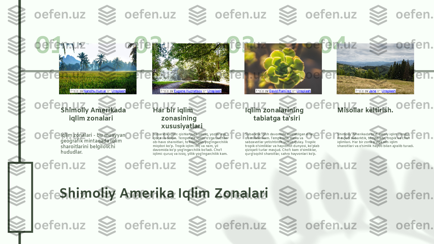 0
4
.2
6
.2
401 02 03 04
Shimoliy Amerika Iqlim Zonalari Iqlim zonalari - bu muayyan 
geografik mintaqada iqlim 
sharoitlarini belgilovchi 
hududlar.Shimoliy Amerikada 
iqlim zonalari
Subarktik iqlim: qishlar juda sovuq, yozlar esa 
qisqa va salqin. Temperate iqlim: o'zgaruvchan 
ob-havo sharoitlari, to'kiladigan yog'ingarchilik 
miqdori ko'p. Tropik iqlim: iliq va nam, yil 
davomida ko'p yog'ingarchilik bo'ladi. Cho'l 
iqlimi: quruq va issiq, yillik yog'ingarchilik kam.Har bir iqlim 
zonasining 
xususiyatlari
Subarktik: qish davomida muzlatilgan erlar, 
o'simliklar kam. Temperate: meva va 
sabzavotlar yetishtirish uchun qulay. Tropik: 
tropik o'simliklar va hayvonot dunyosi, ko'plab 
qiziqarli turlar mavjud. Cho'l: kam o'simliklar, 
qurg'oqchil sharoitlar, sahro hayvonlari ko'p.Iqlim zonalarining 
tabiatga ta'siri
Shimoliy Amerikada to'rt asosiy iqlim zonasi 
mavjud: subarktik, temperate, tropik va cho'l 
iqlimlari. Har bir zona o'ziga xos iqlim 
sharoitlari va o'simlik hayoti bilan ajralib turadi.Misollar keltirish.Photo by  Nandhu Kumar  on  Unsplash Photo by  Eugene Kuznetsov  on  Unsplash Photo by  David Ramírez  on  Unsplash Photo by  Jane  on  Unsplash  