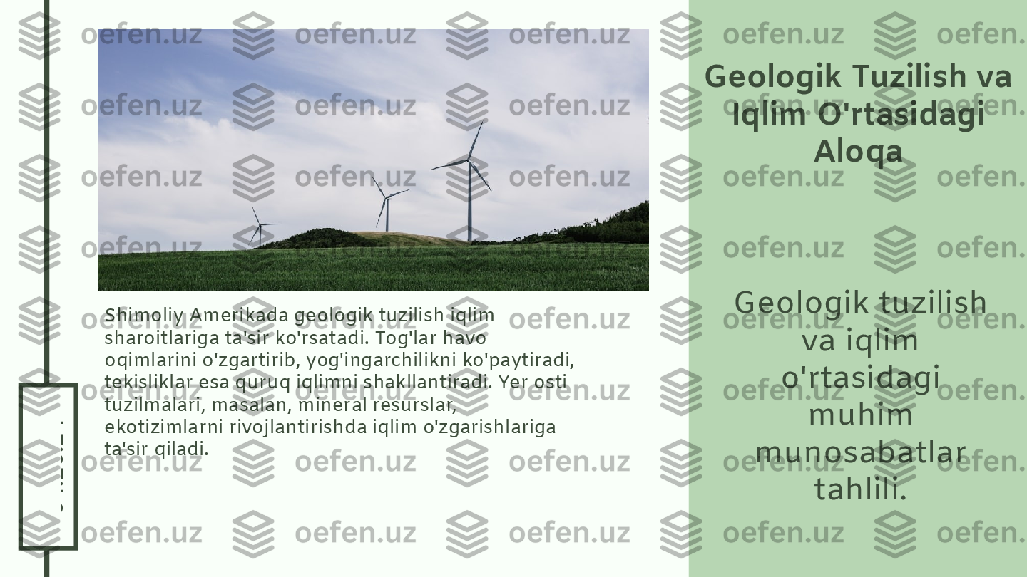 0
4
.2
6
.2
4Geologik Tuzilish va 
Iqlim O'rtasidagi 
Aloqa
Geologik tuzilish 
va iqlim 
o'rtasidagi 
muhim 
munosabatlar 
tahlili.Shimoliy Amerikada geologik tuzilish iqlim 
sharoitlariga ta'sir ko'rsatadi. Tog'lar havo 
oqimlarini o'zgartirib, yog'ingarchilikni ko'paytiradi, 
tekisliklar esa quruq iqlimni shakllantiradi. Yer osti 
tuzilmalari, masalan, mineral resurslar, 
ekotizimlarni rivojlantirishda iqlim o'zgarishlariga 
ta'sir qiladi. 