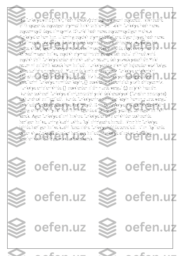 Bu funksiya void (bo'sh, hech narsasiz) tipidagi qiymatni qaytaradi. Boshqacha 
qilib aytganda qaytargan qiymati bo'sh to'plamdir. Lekin funksiya hech narsa 
qaytarmaydi deya olmaymiz. Chunki hech narsa qaytarmaydigan mahsus 
funksiyalar ham bor. Ularning qaytish qiymati belgilana-digan joyga hech narsa 
yozilmaydi. Biz unday funksiyalarni keyinroq qo'rib chiqamiz. Bu yerda bir 
nuqta shuki, agar funksiya mahsus bo'lmasa, lekin oldida qaytish qiymati tipi 
ko'rsatilmagan bo'lsa, qaytish qiymati int tipiga ega deb qabul qilinadi.void 
qaytish tipli funksiyalardan chiqish uchun return; deb yozsak yetarlidir.Yoki 
return ni qoldirib ketsak ham bo'ladi. Funksiyaning qismlari bajaradan vazifasiga
ko'ra turlicha nomlanadi. Yuqorida korib chiqqanimiz funksiya aniqlanishi 
(function definition) deyiladi, chunki biz bunda funksiyaning bajaradigan 
amallarini funksiya nomidan keyin,{} qavslar ichida aniqlab yozib chiqyapmiz. 
Funksiya aniqlanishida {} qavslardan oldin nuqta-vergul (;) qo'yish hatodir. 
Bundan tashqari funksiya e'loni,prototipi yoki deklaratsiyasi (function prototype)
tushunchasi qo'llaniladi. Bunda funksiyaning nomidan keyin hamon nuqta-vergul
qo'yiladi, funksiya tanasi esa berilmaydi. C++ da funksiya qo'llanilishidan oldin 
uning aniqlanishi yoki hech bo'lmaganda e'loni kompilyatorga uchragan bo'lishi 
kerak. Agar funksiya e'loni boshqa funksiyalar aniqlanishidan tashqarida 
berilgan bo'lsa, uning kuchi ushbu fayl ohirigacha boradi. Biror bir funksiya 
ichida berilgan bo'lsa kuchi faqat o'cha funksiya ichida tarqaladi. E'lon fayllarda 
aynan shu funksiya e'lonlari berilgan bo'ladi. Funksiya e'loni va funksiya 
aniqlanishi bir-biriga mos tushishi kerak. 