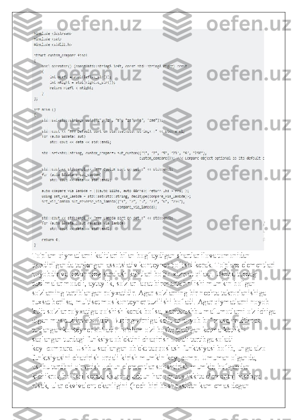  
To'plam qiymatlarni kalitlari bilan bog'laydigan shartlar ilova tomonidan 
qondirilganda tanlangan assotsiativ konteyner bo'lishi kerak. To'plam elementlari
noyobdir va o'zlarining saralash kalitlari bo'lib xizmat qiladi. Ushbu turdagi 
tuzilmalar modeli, aytaylik, so'zlar faqat bir marta bo'lishi mumkin bo'lgan 
so'zlarning tartiblangan ro'yxatidir. Agar so'zlarning bir nechta takrorlanishiga 
ruxsat berilsa, multiset mos konteyner tuzilishi bo'ladi. Agar qiymatlarni noyob 
kalit so'zlar ro'yxatiga qo'shish kerak bo'lsa, xarita ushbu ma'lumotlarni o'z ichiga
olgan mos tuzilma bo'ladi. Buning o'rniga kalitlar noyob bo'lmasa, multimap 
tanlangan konteyner bo'ladi. To'plam o'zi boshqaradigan ketma-ketlikni 
saqlangan turdagi funksiya ob'ektini chaqirish orqali tartibga soladi 
key_compare. Ushbu saqlangan ob'ekt taqqoslash funktsiyasi bo'lib, unga a'zo 
funktsiyasini chaqirish orqali kirish mumkin key_comp. Umuman olganda, 
ushbu tartibni o'rnatish uchun elementlar solishtirish mumkin bo'lgandan 
kichikroq bo'lishi kerak, shuning uchun har qanday ikkita elementni hisobga 
olsak, ular ekvivalent ekanligini (hech biri boshqasidan kam emas degan  