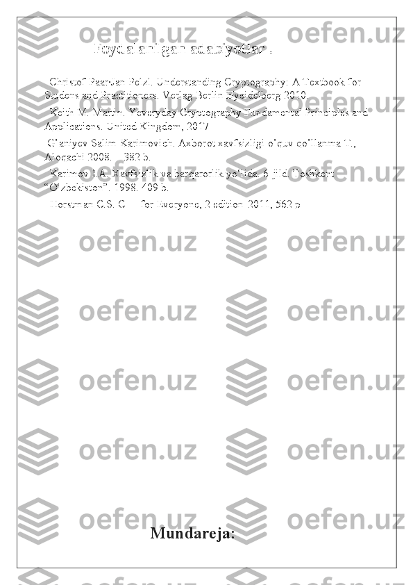               Foydalanilgan adabiyotlar .
    Christof Paar·Jan Pelzl. Understanding Cryptography: A Textbook for 
Studens and Practitioners. Verlag Berlin Hyeidelberg 2010.
  Keith M. Martin. Yeveryday Cryptography Fundamental Principles and 
Applications. United Kingdom, 2017 
 G’aniyev Salim Karimovich. Axborot xavfsizligi o’quv qo’llanma T., 
Aloqachi 2008. – 382 b.
  Karimov I.A. Xavfsizlik va barqarorlik yo‘lida. 6-jild. Toshkent 
“O‘zbekiston”. 1998. 409 b. 
  Horstman C.S. C++ for Everyone, 2 edition-2011, 562 p
                            
                              
                                    Mundareja: 