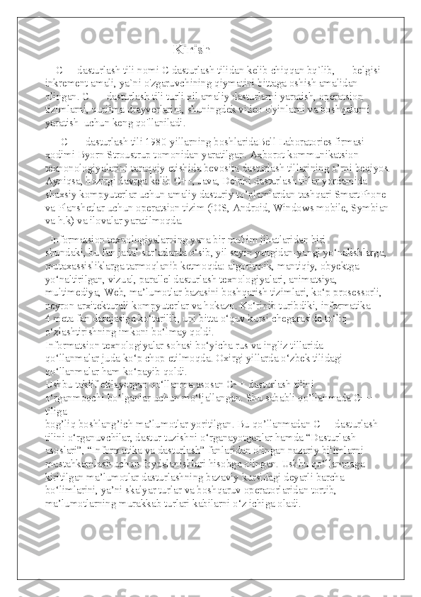                                     Kirish
    C++ dasturlash tili nomi C dasturlash tilidan kelib chiqqan bq`lib, ++ belgisi 
inkrement amali, ya`ni o'zgaruvchining qiymatini bittaga oshish amalidan 
olingan. C ++ dasturlash tili turli xil amaliy dasturlarni yaratish, operatsion 
tizimlarni, qurilma drayverlarini, shuningdek video o'yinlarni va boshqalarni 
yaratish  uchun keng qo'llaniladi.
      C ++ dasturlash tili 1980-yillarning boshlaridaBell Laboratories firmasi 
xodimi Byorn Stroustrup tomonidan yaratilgan. Axborot kommunikatsion 
texnonologiyalarini taraqqiy etishida bevosita dasturlash tillarining o’rni beqiyos.
Ayniqsa, hozirgi davrga kelib C++, Java, Delphi dasturlash tillar yordamida 
shaxsiy kompyuterlar uchun amaliy dasturiy to’plamlardan tashqari SmartPhone 
va Planshetlar uchun operatsion tizim (iOS, Android, Windows mobile, Symbian
va h.k) va ilovalar yaratilmoqda.
  Informatsion texnologiyalarning yana bir muhim jihatlaridan biri
shundaki, bu fan jadal sur’atlarda o‘sib, yil sayin yangidan-yangi yo‘nalishlarga,
mutaxassisliklarga tarmoqlanib ketmoqda: algoritmik, mantiqiy, obyektga
yo‘naltirilgan, vizual, parallel dasturlash texnologiyalari, animatsiya,
multimediya, Web, ma’lumotlar bazasini boshqarish tizimlari, ko‘p prosessorli,
neyron arxitekturali kompyuterlar va hokazo. Ko‘rinib turibdiki, informatika
4 meta fan darajasiga ko‘tarilib, uni bitta o‘quv kursi chegarasida to‘liq
o‘zlashtirishning imkoni bo‘lmay qoldi.
Informatsion texnologiyalar sohasi bo‘yicha rus va ingliz tillarida
qo‘llanmalar juda ko‘p chop etilmoqda. Oxirgi yillarda o‘zbek tilidagi
qo‘llanmalar ham ko‘payib qoldi.
Ushbu taklif etilayotgan qo‘llanma asosan C++ dasturlash tilini
o‘rganmoqchi bo‘lganlar uchun mo‘ljallangan. Shu sababli qo’llanmada C++ 
tiliga
bog’liq boshlang’ich ma’lumotlar yoritilgan. Bu qo’llanmadan C++ dasturlash
tilini o‘rganuvchilar, dastur tuzishni o‘rganayotganlar hamda “Dasturlash
asoslari”, “Informatika va dasturlash” fanlaridan olingan nazariy bilimlarni
mustahkamlash uchun foydalanishlari hisobga olingan. Ushbu qo‘llanmaga
kiritilgan ma’lumotlar dasturlashning bazaviy kursidagi deyarli barcha
bo‘limlarini, ya’ni skalyar turlar va boshqaruv operatorlaridan tortib,
ma’lumotlarning murakkab turlari kabilarni o‘z ichiga oladi. 