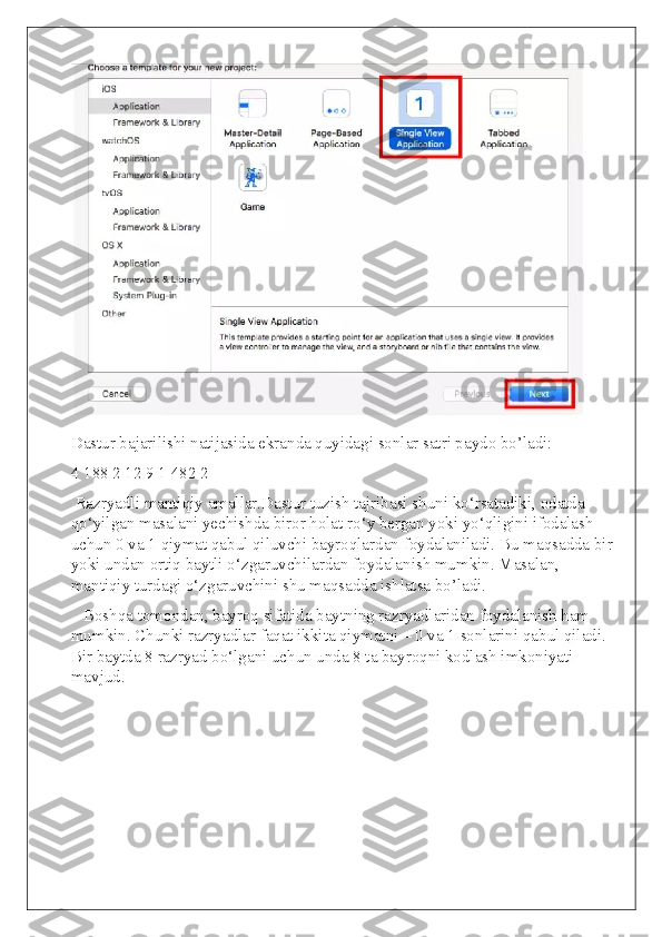 Dastur bajarilishi natijasida ekranda quyidagi sonlar satri paydo bo’ladi:
4 188 2 12 9 1 482 2
 Razryadli mantiqiy amallar.Dastur tuzish tajribasi shuni ko‘rsatadiki, odatda 
qo‘yilgan masalani yechishda biror holat ro‘y bergan yoki yo‘qligini ifodalash 
uchun 0 va 1 qiymat qabul qiluvchi bayroqlardan foydalaniladi. Bu maqsadda bir
yoki undan ortiq baytli o‘zgaruvchilardan foydalanish mumkin. Masalan, 
mantiqiy turdagi o‘zgaruvchini shu maqsadda ishlatsa bo’ladi.
   Boshqa tomondan, bayroq sifatida baytning razryadlaridan foydalanish ham 
mumkin. Chunki razryadlar faqat ikkita qiymatni – 0 va 1 sonlarini qabul qiladi. 
Bir baytda 8 razryad bo‘lgani uchun unda 8 ta bayroqni kodlash imkoniyati 
mavjud. 