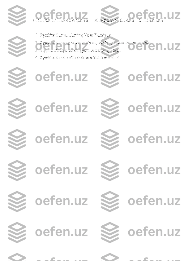 BEGONA O‘TLARGA QARSHI KIMYOVIY KURASH CHORALARI
1.   Gyerbitsidlar va ularning klassifikatsiyasi.
2.   Gyerbitsidlarning solish me’yori, usullari, muddatlari va me’yori.
3.   Begona o‘tlarga qarshi gyerbitsidlarni qo‘llash.
4 .   Gyerbitsidlarni qo‘llashda xavfsizlik choralari .
  
