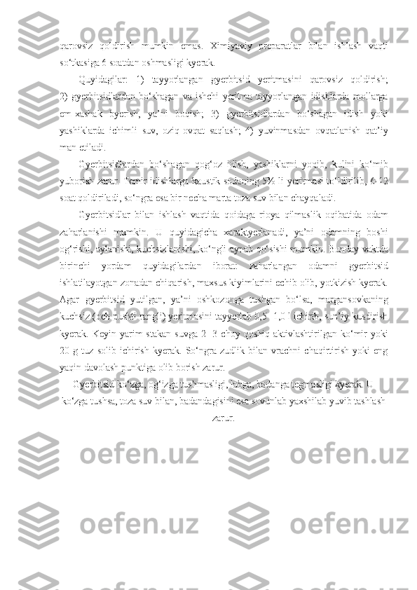 qarovsiz   qoldirish   mumkin   emas.   Ximiyaviy   preparatlar   bilan   ishlash   vaqti
so‘tkasiga 6 soatdan oshmasligi kyerak.
Quyidagilar:   1)   tayyorlangan   gyerbitsid   yeritmasini   qarovsiz   qoldirish;
2)   gyerbitsidlardan   bo‘shagan   va   ishchi   yeritma   tayyorlangan   idishlarda   mollarga
em-xashak   byerish,   ya’ni   boqish;   3)   gyerbitsidlardan   bo‘shagan   idish   yoki
yashiklarda   ichimli   suv,   oziq-ovqat   saqlash;   4)   yuvinmasdan   ovqatlanish   qat’iy
man etiladi.
Gyerbitsidlardan   bo‘shagan   qog‘oz   idish,   yashiklarni   yoqib,   kulini   ko‘mib
yuborish zarur. Temir idishlarga kaustik sodaning 5% li yeritmasi to‘ldirilib, 6-12
soat qoldiriladi, so‘ngra esa bir necha marta toza suv bilan chayqaladi.
Gyerbitsidlar   bilan   ishlash   vaqtida   qoidaga   rioya   qilmaslik   oqibatida   odam
zaharlanishi   mumkin.   U   quyidagicha   xaraktyerlanadi,   ya’ni   odamning   boshi
og‘rishi, aylanishi, kuchsizlanishi, ko‘ngli aynab qo‘sishi mumkin. Bunday vaktda
birinchi   yordam   quyidagilardan   iborat:   zaharlangan   odamni   gyerbitsid
ishlatilayotgan zonadan chiqarish, maxsus kiyimlarini echib olib, yotkizish kyerak.
Agar   gyerbitsid   yutilgan,   ya’ni   oshkozonga   tushgan   bo‘lsa,   margansovkaning
kuchsiz (och pushti rangli) yeritmasini tayyerlab 0,5- 1,0 l ichirib, sun’iy kusdirish
kyerak.  Keyin  yarim  stakan  suvga   2-  3  choy   qoshiq  aktivlashtirilgan  ko‘mir  yoki
20   g   tuz   solib   ichirish   kyerak.   So‘ngra   zudlik   bilan   vrachni   chaqirtirish   yoki   eng
yaqin davolash punktiga olib borish zarur.
Gyerbitsid ko‘zga, og‘izga tushmasligi, labga, badanga tegmasligi kyerak. U
ko‘zga tushsa, toza suv bilan, badandagisini esa sovunlab yaxshilab yuvib tashlash
zarur. 