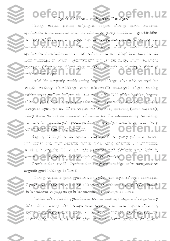 1. Gyerbitsidlar va ularning klassifikatsiyasi
Hozirgi   vaqtda   qishloq   xo‘jaligida   begona   o‘tlarga   qarshi   kurashda
agrotexnika   chora-tadbirlari   bilan   bir   qatorda   kimyoviy   moddalar   -   gyerbitsidlar
ham keng ko‘lamda qo‘llanilmoqda.  Begona o‘tlarga qarshi kurashda gyerbitsidlar
samarali   vosita   hisoblanadi.   Ma’lumki,   begona   o‘tlarga   qarshi   kurashda
agrotexnika chora-tadbirlarini  qo‘llash ko‘p mehnat  va mablag‘ talab etadi hamda
uzoq   muddatga   cho‘ziladi.   Gyerbitsidlarni   qo‘llash   esa   qulay,   unumli   va   ancha
arzonga   tushib,   begona   o‘tlarni   qisqa   muddatda   yo‘qotib,   ekinlarning   hosildorligi
ortishini ta’minlaydi.
Ba’zi   bir   kimyoviy   moddalarning   begona   o‘tlarga   ta’sir   etish   va   ayni   bir
vaqtda   madaniy   o‘simliklarga   zarar   etkazmaslik   xususiyati   o‘tgan   asrning
oxirlaridayoq   ma’lum   bo‘lgan   edi.   Rus   matbuotida   1911   yildan   boshlab,   begona
o‘tlarni   yo‘qotishda   kimyoviy   moddalardan   foydalanish   zarurligi   to‘g‘risida
tavsiyalar   byerilgan   edi.   O‘sha   vaqtda   mis   kuporosi,   qorazang   (temir   kuporosi),
natriy   xlorat   va   boshqa   moddalar   qo‘llanilar   edi.   Bu   preparatlarning   kamchiligi
hamda ko‘p miqdorda, ya’ni gektariga 300-400 kg me’yorda sarflanishi ularni keng
ko‘lamda ishlatishga imkon byermadi.
Keyingi   15-20   yil   ichida   begona   o‘tlarga   qarshi   kimyoviy   yo‘l   bilan   kurash
olib   borish   chet   mamlakatlarda   hamda   bizda   keng   ko‘lamda   qo‘llanilmoqda.
MDXida   hozirgacha   100   xildan   ortiq   gyerbitsid   turli   ekinlarda   sinab   ko‘rilib,
samarali natija byerganlari qishloq xo‘jaligida ishlatilmokda.
Gyerbitsidlar   tasnifi.   Gyerbitsidlar   kimyoviy   tarkibiga   ko‘ra   anorganik   va
organik  gyerbitsidlarga bo‘linadi.
Hozirgi  vaqtda organik gyerbitsidlarning turi  kun sayin ko‘payib bormoqda.
Gyerbitsidlar  ekinlarga va begona o‘tlarga ta’sir  etish xaraktyeriga  ko‘ra,   tanlab
ta’sir etuvchi  va  yoppasiga  ta’sir etuvchi  ikki  guruhga bo‘linadi.
Tanlab   ta’sir   etuvchi   gyerbitsidlar   ekinlar   orasidagi   begona   o‘tlarga   salbiy
ta’sir   etib,   madaniy   o‘simliklarga   zarar   etkazmoqda.   Bular   begona   o‘tlarning
ayrim   turlarigagina   ta’sir   etadi,   xolos.   Ammo   me’yori   oshirilsa,   madaniy
o‘simliklarga   ham   salbiy   ta’sir   etishi   mumkin.   Ayrim   tanlab   ta’sir   etuvchi 