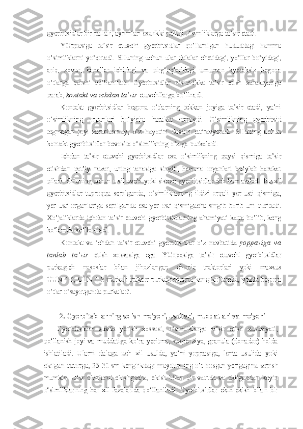 gyerbitsidlar bir pallali, ayrimlari esa ikki pallali o‘simliklarga ta’sir etadi.
YOppasiga   ta’sir   etuvchi   gyerbitsidlar   qo‘llanilgan   hududdagi   hamma
o‘simliklarni   yo‘qotadi.   SHuning   uchun   ular   dalalar   chetidagi,   yo‘llar   bo‘yidagi,
ariq,   zovur,   kanallar   ichidagi   va   qirg‘oqlaridagi   umuman   kyeraksiz   begona
o‘tlarga   qarshi   qo‘llaniladi.   Gyerbitsidlar   o‘simlikka   ta’sir   etish   xaraktyeriga
qarab ,  kontakt va ichdan ta’sir  etuvchilarga bo‘linadi.
Kontakt   gyerbitsidlar   begona   o‘tlarning   tekkan   joyiga   ta’sir   etadi,   ya’ni
o‘simlikning   organlari   bo‘yicha   harakat   etmaydi.   O‘simlikning   gyerbitsid
tegmagan   joyi   zararlanmay,   o‘z   hayotini   davom   ettiravyeradi.   SHuning   uchun
kontakt gyerbitsidlar bevosita o‘simlikning o‘ziga purkaladi.
Ichdan   ta’sir   etuvchi   gyerbitsidlar   esa   o‘simlikning   qaysi   qismiga   ta’sir
etishdan   qat’iy   nazar,   uning   tanasiga   singib,   hamma   organlari   bo‘ylab   harakat
qiladi. SHuning uchun u siljuvchi yoki sistem gyerbitsidlar deb ham ataladi. Bu xil
gyerbitsidlar   tuproqqa   sepilganda,   o‘simliklarning   ildizi   orqali   yer   usti   qismiga,
yer usti organlariga sepilganda esa  yer  osti  qismigacha singib borib uni  quritadi.
Xo‘jaliklarda  ichdan  ta’sir  etuvchi  gyerbitsidlarning  ahamiyati  katta  bo‘lib,  keng
ko‘lamda ko‘llaniladi.
Kontakt   va   ichdan   ta’sir   etuvchi   gyerbitsidlar   o‘z   navbatida   yoppasiga   va
tanlab   ta’sir   etish   xossasiga   ega.   YOppasiga   ta’sir   etuvchi   gyerbitsidlar
purkagich   nasoslar   bilan   jihozlangan   chopiq   traktorlari   yoki   maxsus
OUN-4-6, OTN-4-8 markali traktor purkagichlarda keng ko‘lamda, yozda begona
o‘tlar o‘sayotganda purkaladi.
2. Gyerbitsidlarning solish me’yori, usullari, muddatlari va me’yori
Gyerbitsidlar   suvda   yerish   xossasi,   o‘simliklarga   ta’sir   etish   xususiyati,
qo‘llanish joyi va muddatiga ko‘ra yeritma, suspenziya, granula (donador) holda
ishlatiladi.   Ularni   dalaga   uch   xil   usulda,   ya’ni   yoppasiga,   lenta   usulida   yoki
ekilgan qatorga, 25-30 sm kenglikdagi maydonning o‘t bosgan yerigagina sepish
mumkin.   Ular   ekinlarni   ekishgacha,   ekish   bilan   bir   vaqtda   va   ekilgandan   keyin
o‘simliklarning   har   xil   fazalarida   qo‘llaniladi.   Gyerbitsidlar   ekin   ekish   bilan   bir 