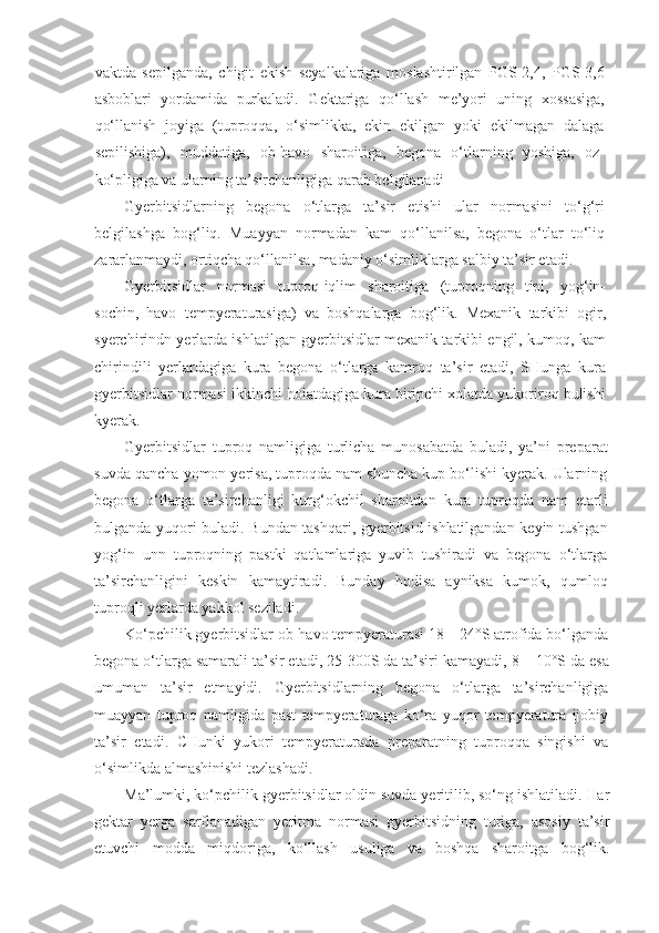 vaktda   sepilganda,   chigit   ekish   seyalkalariga   moslashtirilgan   PGS-2,4,   PGS-3,6
asboblari   yordamida   purkaladi.   Gektariga   qo‘llash   me’yori   uning   xossasiga,
qo‘llanish   joyiga   (tuproqqa,   o‘simlikka,   ekin   ekilgan   yoki   ekilmagan   dalaga
sepilishiga),   muddatiga,   ob-havo   sharoitiga,   begona   o‘tlarning   yoshiga,   oz-
ko‘pligiga va ularning ta’sirchanligiga qarab belgilanadi
Gyerbitsidlarning   begona   o‘tlarga   ta’sir   etishi   ular   normasini   to‘g‘ri
belgilashga   bog‘liq.   Muayyan   normadan   kam   qo‘llanilsa,   begona   o‘tlar   to‘liq
zararlanmaydi, ortiqcha qo‘llanilsa, madaniy o‘simliklarga salbiy ta’sir etadi.
Gyerbitsidlar   normasi   tuproq-iqlim   sharoitiga   (tuproqning   tipi,   yog‘in-
sochin,   havo   tempyeraturasiga)   va   boshqalarga   bog‘lik.   Mexanik   tarkibi   ogir,
syerchirindn yerlarda ishlatilgan gyerbitsidlar mexanik tarkibi engil, kumoq, kam
chirindili   yerlardagiga   kura   begona   o‘tlarga   kamroq   ta’sir   etadi,   SHunga   kura
gyerbitsidlar normasi ikkinchi holatdagiga kura biripchi xolatda yukoriroq bulishi
kyerak.
Gyerbitsidlar   tuproq   namligiga   turlicha   munosabatda   buladi,   ya’ni   preparat
suvda qancha yomon yerisa, tuproqda nam shuncha kup bo‘lishi kyerak. Ularning
begona   o‘tlarga   ta’sirchanligi   kurg‘okchil   sharoitdan   kura   tuproqda   nam   etarli
bulganda yuqori buladi. Bundan tashqari, gyerbitsid ishlatilgandan keyin tushgan
yog‘in   unn   tuproqning   pastki   qatlamlariga   yuvib   tushiradi   va   begona   o‘tlarga
ta’sirchanligini   keskin   kamaytiradi.   Bunday   hodisa   ayniksa   kumok,   qumloq
tuproqli yerlarda yakkol seziladi.
Ko‘pchilik gyerbitsidlar ob-havo tempyeraturasi 18 – 24°S atrofida bo‘lganda
begona o‘tlarga samarali ta’sir etadi, 25-300S da ta’siri kamayadi,   8 – 10°S da esa
umuman   ta’sir   etmayidi.   Gyerbitsidlarning   begona   o‘tlarga   ta’sirchanligiga
muayyan   tuproq   namligida   past   tempyeraturaga   ko‘ra   yuqor   tempyeratura   ijobiy
ta’sir   etadi.   CHunki   yukori   tempyeraturada   preparatning   tuproqqa   singishi   va
o‘simlikda almashinishi tezlashadi.
Ma’lumki, ko‘pchilik gyerbitsidlar oldin suvda yeritilib, so‘ng ishlatiladi. Har
gektar   yerga   sarflanadigan   yeritma   normasi   gyerbitsidning   turiga,   asosiy   ta’sir
etuvchi   modda   miqdoriga,   ko‘llash   usuliga   va   boshqa   sharoitga   bog‘lik. 