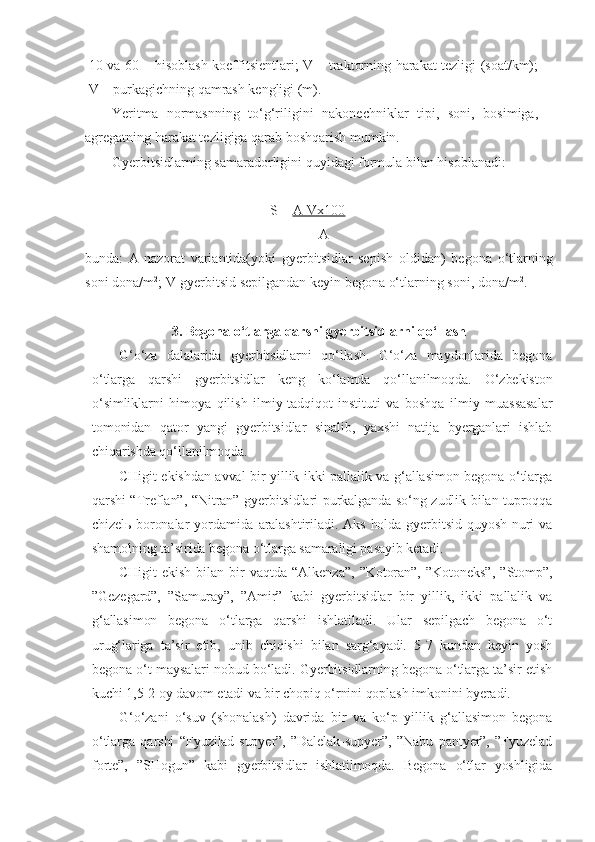10 va 60 – hisoblash koeffitsientlari; V – traktorning harakat tezligi (soat/km);
V – purkagichning qamrash kengligi (m).
Yeritma   normasnning   to‘g‘riligini   nakonechniklar   tipi,   soni,   bosimiga,
agregatning harakat tezligiga qarab boshqarish mumkin.
Gyerbitsidlarning samaradorligini quyidagi formula bilan hisoblanadi:
             S=   A-Vx100        
                           A
b unda :   A-nazorat   variantida(yoki   gyerbitsidlar   sepish   o ldidan)   begona   o‘tlarning
soni dona/m 2
;   V-gyerbitsid sepilgandan keyin begona o‘tlarning soni, dona/m 2
.   
3. Begona o‘tlarga qarshi gyerbitsidlarni qo‘llash
G‘o‘za   dalalarida   gyerbitsidlarni   qo‘llash.   G‘o‘za   maydonlarida   begona
o‘tlarga   qarshi   gyerbitsidlar   keng   ko‘lamda   qo‘llanilmoqda.   O‘zbekiston
o‘simliklarni   himoya   qilish   ilmiy-tadqiqot   instituti   va   boshqa   ilmiy   muassasalar
tomonidan   qator   yangi   gyerbitsidlar   sinalib,   yaxshi   natija   byerganlari   ishlab
chiqarishda qo‘llanilmoqda.
CHigit ekishdan avval bir yillik ikki pallalik va g‘allasimon begona o‘tlarga
qarshi “Treflan”, “Nitran” gyerbitsidlari purkalganda so‘ng zudlik bilan tuproqqa
chizelь-boronalar  yordamida  aralashtiriladi.  Aks  holda gyerbitsid  quyosh  nuri  va
shamolning ta’sirida begona o‘tlarga samaraligi pasayib ketadi.
CHigit   ekish   bilan   bir   vaqtda   “Alkenza”,   ”Kotoran”,   ”Kotoneks”,   ”Stomp”,
”Gezegard”,   ”Samuray”,   ”Amir”   kabi   gyerbitsidlar   bir   yillik,   ikki   pallalik   va
g‘allasimon   begona   o‘tlarga   qarshi   ishlatiladi.   Ular   sepilgach   begona   o‘t
urug‘lariga   ta’sir   etib,   unib   chiqishi   bilan   sarg‘ayadi.   5-7   kundan   keyin   yosh
begona o‘t maysalari nobud bo‘ladi. Gyerbitsidlarning begona o‘tlarga ta’sir etish
kuchi 1,5-2 oy davom etadi va bir chopiq o‘rnini qoplash imkonini byeradi.
G‘o‘zani   o‘suv   (shonalash)   davrida   bir   va   ko‘p   yillik   g‘allasimon   begona
o‘tlarga   qarshi   “Fyuzilad-supyer”,   ”Dalelak-supyer”,   ”Nabu   pantyer”,   ”Fyuzelad
forte”,   ”SHogun”   kabi   gyerbitsidlar   ishlatilmoqda.   Begona   o‘tlar   yoshligida 
