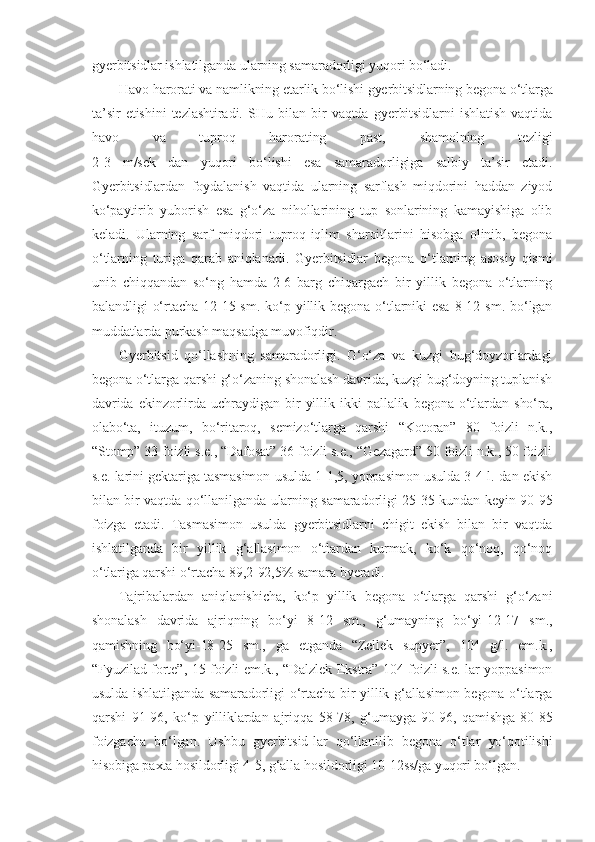 gyerbitsidlar ishlatilganda ularning samaradorligi yuqori bo‘ladi.
Havo harorati va namlikning etarlik bo‘lishi gyerbitsidlarning begona o‘tlarga
ta’sir   etishini   tezlashtiradi.   SHu   bilan   bir   vaqtda   gyerbitsidlarni   ishlatish   vaqtida
havo   va   tuproq   harorating   past,   shamolning   tezligi
2-3   m/sek   dan   yuqori   bo‘lishi   esa   samaradorligiga   salbiy   ta’sir   etadi.
Gyerbitsidlardan   foydalanish   vaqtida   ularning   sarflash   miqdorini   haddan   ziyod
ko‘paytirib   yuborish   esa   g‘o‘za   nihollarining   tup   sonlarining   kamayishiga   olib
keladi.   Ularning   sarf   miqdori   tuproq-iqlim   sharoitlarini   hisobga   olinib,   begona
o‘tlarning   turiga   qarab   aniqlanadi.   Gyerbitsidlar   begona   o‘tlarning   asosiy   qismi
unib   chiqqandan   so‘ng   hamda   2-6   barg   chiqargach   bir   yillik   begona   o‘tlarning
balandligi   o‘rtacha   12-15  sm.   ko‘p   yillik   begona   o‘tlarniki   esa   8-12   sm.   bo‘lgan
muddatlarda purkash maqsadga muvofiqdir. 
Gyerbitsid   qo‘llashning   samaradorligi.   G‘o‘za   va   kuzgi   bug‘doyzorlardagi
begona o‘tlarga qarshi g‘o‘zaning shonalash davrida, kuzgi bug‘doyning tuplanish
davrida   ekinzorlirda   uchraydigan   bir   yillik   ikki   pallalik   begona   o‘tlardan   sho‘ra,
olabo‘ta,   ituzum,   bo‘ritaroq,   semizo‘tlarga   qarshi   “Kotoran”   80   foizli   n.k.,
“Stomp” 33 foizli s.e., “Dafosat” 36 foizli s.e., “Gezagard” 50 foizli n.k., 50 foizli
s.e. larini gektariga tasmasimon usulda 1-1,5, yoppasimon usulda 3-4 l. dan ekish
bilan bir vaqtda qo‘llanilganda ularning samaradorligi 25-35 kundan keyin 90-95
foizga   etadi.   Tasmasimon   usulda   gyerbitsidlarni   chigit   ekish   bilan   bir   vaqtda
ishlatilganda   bir   yillik   g‘allasimon   o‘tlardan   kurmak,   ko‘k   qo‘noq,   qo‘noq
o‘tlariga qarshi o‘rtacha 89,2-92,5% samara byeradi.
Tajribalardan   aniqlanishicha,   ko‘p   yillik   begona   o‘tlarga   qarshi   g‘o‘zani
shonalash   davrida   ajriqning   bo‘yi   8-12   sm.,   g‘umayning   bo‘yi-12-17   sm.,
qamishning   bo‘yi-18-25   sm.,   ga   etganda   “Zellek   supyer”,   104   g/l.   em.k.,
“Fyuzilad forte”, 15 foizli em.k., “Dalzlek Ekstra” 104 foizli s.e. lar yoppasimon
usulda ishlatilganda samaradorligi o‘rtacha bir yillik g‘allasimon begona o‘tlarga
qarshi   91-96,   ko‘p   yilliklardan   ajriqqa   58-78,   g‘umayga-90-96,   qamishga-80-85
foizgacha   bo‘lgan.   Ushbu   gyerbitsid-lar   qo‘llanilib   begona   o‘tlar   yo‘qotilishi
hisobiga paxta hosildorligi 4-5, g‘alla hosildorligi 10-12ss/ga yuqori bo‘lgan. 