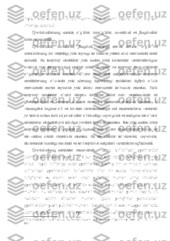 foyda nisbati va eng kam qoldiq muammolari va chidamli begona o‘tlarni eng kam
o‘tishiga qaratiladi.
Gyerbitsidlarning   namlik,   o‘g‘itlar,   bioo‘g‘itlar,   insektitsid   va   fungitsidlar
bilan munosabati .
Gyerbitsidlar,   insektitsid,   fungitsid,   zaxarga   qarshi   dorilar,   o‘g‘it   va
xokazolarning   bir   vaqtdagi   yoki   keyingi   ko‘llanishi   yakka   xosil   mavsumida   amal
qilinadi.   Bu   kimyoviy   moddalar   yoki   undan   ortik   birikmalar   samaradorligini
oshirish   yoki   kamaytirishga   etaklay   oladi.   Jismoniy   va   kimyoviy   xususiyatlarda
o‘zgarishga   uchrashi   mumkin.   O‘zaro   munosabat   natijalari   qatьiy   kimyoviy
moddalarning   o‘sishida   yoki   ularning   tuproqdagi   qoldiklari   tufayli   o‘sish
mavsumida   ancha   keyinrok   yoki   kelasi   mavsumda   ko‘rinishi   mumkin.   Turli
kimyoviy   moddalar   o‘zaro   aloqasi   bo‘yicha   bilim   ovoz   moslanishida   va
ifodalanishida   va   samarali   o‘simlik   himoyasi   dasturida   asqotishi   mumkin.   U
shuningdek   begona   o‘t   va   boshqa   zararkunandaga   oid   muammolarni   samarali
yo‘qotish uchun turli xil pestitsidlar o‘rtasidagi sinyergistik va antogonistik o‘zaro
aloqalarni   ekstuatatsiya   kilishga   yordam   byerishi   mumkin.   Ikki   yoki   undan   ortiq
kimyoviy   moddalar   o‘simlikda   yig‘ilganda   ular   o‘zaro   munosabatga   kirishi   va
aks-sadoni   ishlab   chiqarishi   mumkin.   Bu   aks-sadolar   ko‘shimcha,   sinyeristik,
dushmanlik ruxidagi mustaqil va ko‘chaytirish natijalari suratida tasnif qilinadi. 1
 
Gyerbitsidning–namlikka   munosabati.   Tuproq   ko‘llanilgan   gyerbitsidlar
ularning   ko‘llanishidan   keyin   10-15   kun   quruq   vaqt   oralig‘i   bo‘lganda   etishmay
qoladi.   Paydo   bo‘lishiga   qadar   gyerbitsidlar   suvning   bir   oz   miqdori   tuproqga
qo‘llanilgan   gyerbitsidlarni   faollashtirish   bilan   bir   vaqtda   fotopar-chalanish
bo‘g‘lanish   va   shamol   esishi   orqali   yo‘kolishi   mumkin   uning   ortiqchasi
gyerbitsidlarning   ekin   urug‘i   va   ildiz   xududiga   suyuqlikda   yeritib   ajratib   olishi
mumkin.   Bu   ekinlarga   shikast   etkazishi   boshqa   tomondan   yomon   begona   o‘t
nazoratini   keltirib   chiqarishi   mumkin.   Qattiq   yomg‘irlar   yaproqlardan
gyerbitsidlarni yuvib yuborishi mumkin. Davomli nam ob-xavo muayyan ekinlarda
ularni   g‘oyatda   shirador   qilib   gyerbitsid   shikastini   tug‘dirishi   mumkin   masalan
1
  Chandrasekaran B., Annadurai K., Samasundaram E. A textbook of agronomy. New Delhi. 2010. 103
бет. 