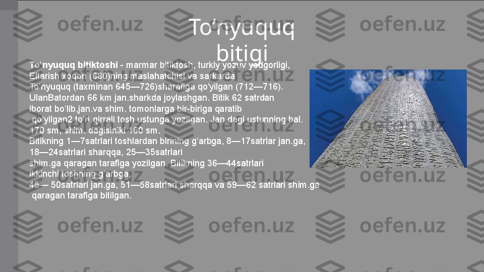 To’nyuquq 
bitigi
To nyuquq bitiktoshiʻ  -  marmar  bitiktosh,  turkiy   yozuv   yodgorligi , 
Eltarish   xoqon  ( 680 )ning	
 maslahatchisi	 va  sarkarda  
To nyuquq	
ʻ  (taxminan  645 — 726 )sharafiga	 qo yilgan	 (	ʻ 712 — 716 ). 
UlanBatordan  66 km	
 jan.sharkda	 joylashgan.  Bitik  62	 satrdan	 
iborat	
 bo lib,	ʻ jan.va   shim.  tomonlarga	 bir-biriga	 qaratib
  qo yilgan2 	
ʻ to rt	ʻ  qirrali	 tosh  ustunga  yozilgan.	 Jan.dagi	 ustunning	 bal.	 
170  sm ,	
 shim.	 dagisiniki	 160	 sm.	 
Bitikning	
 1—7satrlari	 toshlardan	 birining  g arbga	ʻ ,	 8—17satrlar	 jan.ga,	 
18—24satrlari  sharqqa ,	
 25—35satrlari
shim.ga	
 qaragan	 tarafiga	 yozilgan.	 Bitikning	 36—44satrlari	 
ikkinchi	
 toshning	 g arbga,	 	ʻ
45—	
 50satrlari	 jan.ga,	 51—58satrlari	 sharqqa	 va	 59—62	 satrlari	 shim.ga
  qaragan	
 tarafiga	 bitilgan. 