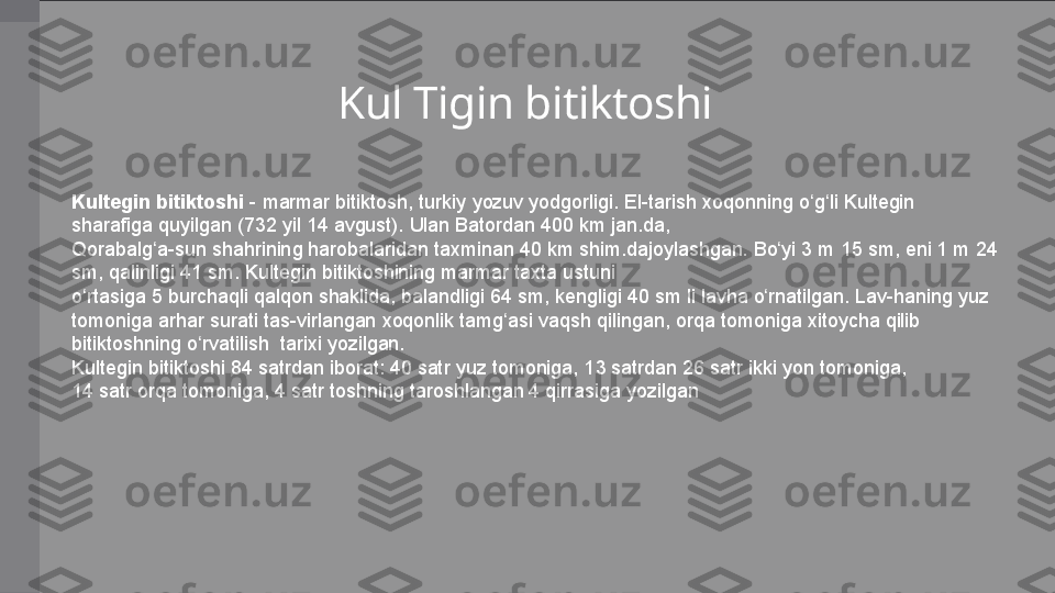 Kul Tigin bitiktoshi
Kultegin bitiktoshi  - marmar	 bitiktosh,	 turkiy	 yozuv	 yodgorligi.	 El-tarish	 xoqonning	 o g li	 Kultegin	 	ʻ ʻ
sharafiga	
 quyilgan	 (732	 yil	 14	 avgust).	 Ulan	 Batordan	 400 km	 jan.da,	 
Qorabalg a-sun	
 shahrining	 harobalaridan	 taxminan	 40 km	 shim.dajoylashgan.	 Bo yi	 3	 m	 15	 sm,	 eni	 1	 m	 24	 	ʻ ʻ
sm,	
 qalinligi	 41	 sm.	 Kultegin	 bitiktoshining	 marmar	 taxta	 ustuni	 
o rtasiga	
 5	 burchaqli	 qalqon	 shaklida,	 balandligi	 64	 sm,	 kengligi	 40	 sm	 li lavha	 o rnatilgan.	 Lav-haning	 yuz	 	ʻ ʻ
tomoniga	
 arhar	 surati	 tas-virlangan	 xoqonlik	 tamg asi	 vaqsh	 qilingan,	 orqa	 tomoniga	 xitoycha	 qilib	  	ʻ
bitiktoshning	
 o rvatilish	  tarixi	 yozilgan.	 	ʻ
Kultegin	
 bitiktoshi	 84	 satrdan	 iborat:	 40	 satr	 yuz	 tomoniga,	 13	 satrdan	 26	 satr	 ikki	 yon	 tomoniga,	 
14	
 satr	 orqa	 tomoniga,	 4 satr	 toshning	 taroshlangan	 4 qirrasiga	 yozilgan 