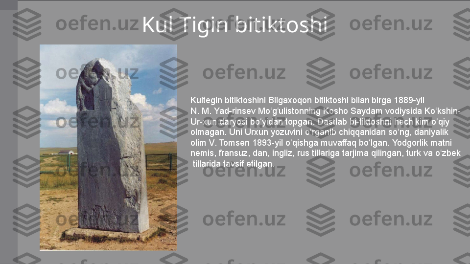 Kul Tigin bitiktoshi
Kultegin bitiktoshini	 Bilgaxoqon	 bitiktoshi	 bilan	 birga	 1889-yil	 
N.	
 M.	 Yad-rinsev	 Mo g ulistonning	 Kosho	 Saydam	 vodiysida	 Ko kshin-	ʻ ʻ ʻ
Ur-xun	
 daryosi	 bo yidan	 topgan.	 Dastlab	 bi-tiktoshni	 hech	 kim	 o qiy	 	ʻ ʻ
olmagan.	
 Uni	 Urxun	 yozuvini	 o rganib	 chiqqanidan	 so ng,	 daniyalik	 	ʻ ʻ
olim	
 V.	 Tomsen	 1893-yil	 o qishga	 muvaffaq	 bo lgan.	 Yodgorlik	 matni	 	ʻ ʻ
nemis,	
 fransuz,	 dan,	 ingliz,	 rus	 tillariga	 tarjima	 qilingan,	 turk	 va	 o zbek	ʻ
  tillarida	
 tavsif	 etilgan. 