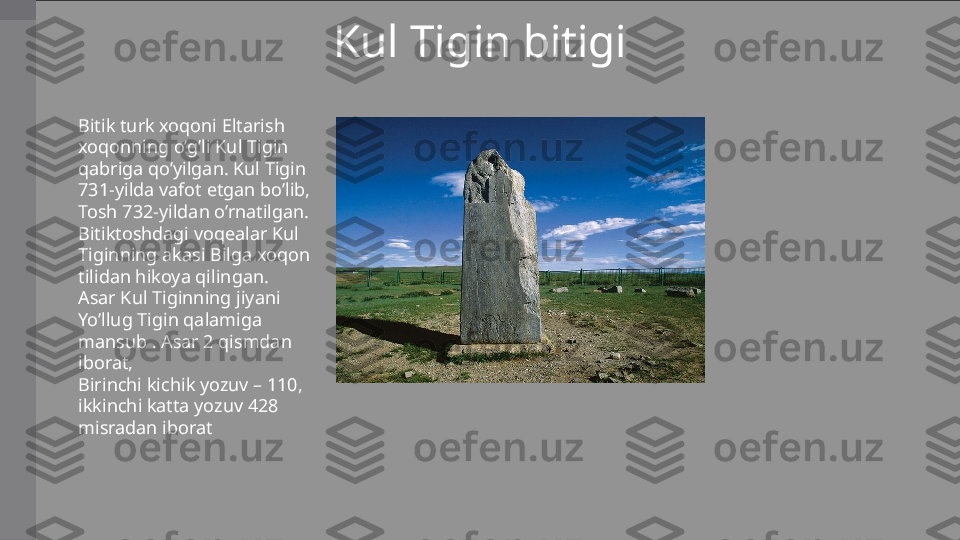 Kul Tigin bitigi
Bitik turk xoqoni Eltarish 
xoqonning o’g’li Kul Tigin 
qabriga qo’yilgan. Kul Tigin 
731-yilda vafot etgan bo’lib, 
Tosh 732-yildan o’rnatilgan. 
Bitiktoshdagi voqealar Kul 
Tiginning akasi Bilga xoqon 
tilidan hikoya qilingan.
Asar Kul Tiginning jiyani 
Yo’llug Tigin qalamiga 
mansub . Asar 2 qismdan 
iborat,
Birinchi kichik yozuv – 110, 
ikkinchi katta yozuv 428 
misradan iborat 