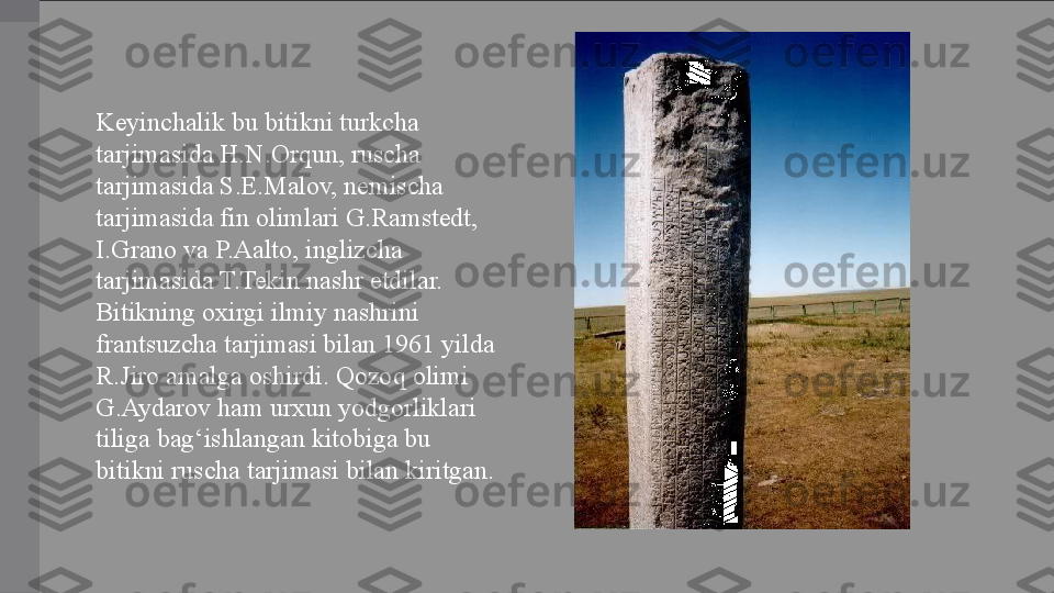 Keyinchalik bu bitikni turkcha 
tarjimasida H.N.Orqun, ruscha 
tarjimasida S.E.Malov, nemischa 
tarjimasida fin olimlari G.Ramstedt, 
I.Grano va P.Aalto, inglizcha 
tarjimasida T.Tekin nashr etdilar. 
Bitikning oxirgi ilmiy nashrini 
frantsuzcha tarjimasi bilan 1961 yilda 
R.Jiro amalga oshirdi. Qozoq olimi 
G.Aydarov ham urxun yodgorliklari 
tiliga bag‘ishlangan kitobiga bu 
bitikni ruscha tarjimasi bilan kiritgan. 