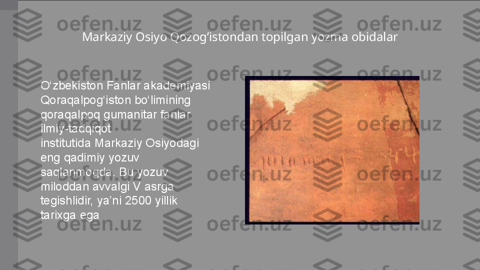 O‘zbekiston Fanlar	 akademiyasi	 
Qoraqalpog‘iston	
 bo‘limining	 
qoraqalpoq	
 gumanitar	 fanlar	 
ilmiy-tadqiqot	
 
institutida Markaziy	
 Osiyodagi	 
eng	
 qadimiy	 yozuv	 
saqlanmoqda.	
 Bu	 yozuv	 
miloddan	
 avvalgi	 V	 asrga	 
tegishlidir,	
 ya’ni	 2500	 yillik	 
tarixga	
 ega Markaziy Osiyo Qozog’istondan topilgan yozma obidalar 