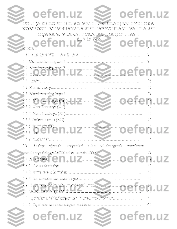 POLI (AKRILONITRIL-SO-METIL AKRILAT) SELLYULOZA
KOMPOZIT MEMBRANALARINI TAYYORLASH VA ULARNI
OQAVA SUVLARNI TOZALASHDA QO‘LLASH
MUNDARIJA
KIRISH …………………………………………………………………… 4
I BOB. ADABIYOTLAR SHARHI  ……………………………………... 7
1.1 Membranlarning ta'rifi…………………………………………………. 7
1.2. Membrananing tasnifi……………………………………………….. 8
1.3. Oqim………………………………………………………………….. 15
1.4. Bosim……………………………………………………………….. 15
1.5. Konsentrasiya………………………………………………………… 15
1.6. Membrananing hayoti………………………………………………. 17
1.6.1. Mikrofiltratsiya (MF)……………………………………………… 18
1.6.2. Ultrafiltratsiya (UF)……………………………………………….. 19
1.6.3. Nanofiltratsiya (NF)…………………………………………………. 20
1.6.4.Teskari osmos (RO)…………………………………………………. 21
1.6.5.Gazni ajratish………………………………………………………. 23
1.6.6. Dializ……………………………………………………………….. 25
1.6.7. bug'lanish…………………………………………………………… 26
1.7.   Boshqa   ajratish   jarayonlari   bilan   solishtirganda   membrana
texnologiyasining afzalliklari va kamchiliklari…………………………….. 27
1.8. Adsorbsiya……………………………………………………………. 29
1.8.1. Fizik adsorbsiya……………………………………………………… 31
1.8.2. Kimyoviy adsorbsiya………………………………………………. 32
1.8.3. Ion almashinuvi adsorbsiyasi………………………………………. 32
1.9. Og'ir metallar haqida umumiy ma'lumot……………………………… 33
II. TAJRIBAVIY QISM…………………………………………………. 40
2.1 Tajribalarda ishlatiladigan asboblar va mexanizmlar…………………. 40
2.1.1. Tajribalarda ishlatiladigan moddalar………………………………. 41 