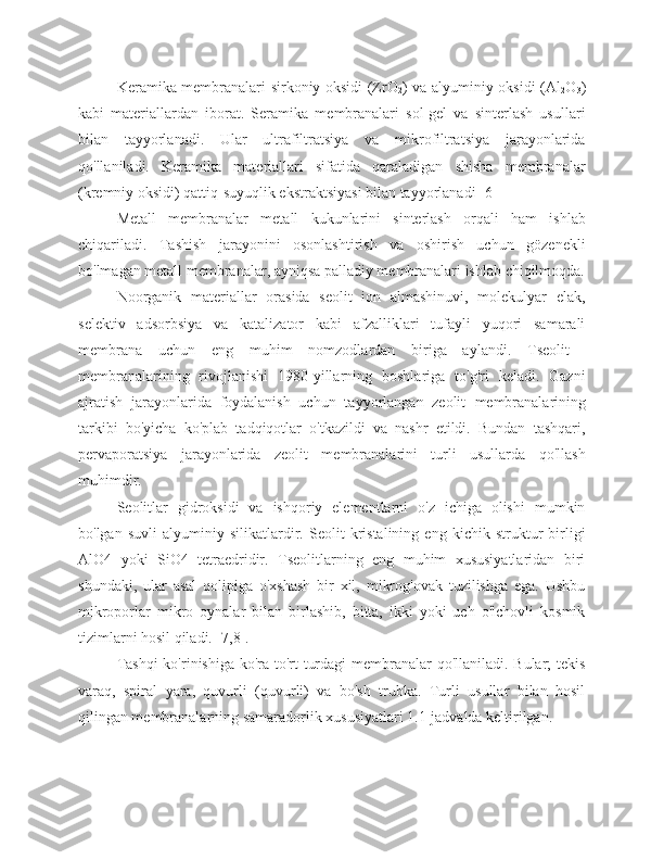 Keramika membranalari sirkoniy oksidi (ZrO
2 ) va alyuminiy oksidi (Al
2 O
3 )
kabi   materiallardan   iborat.   Seramika   membranalari   sol-gel   va   sinterlash   usullari
bilan   tayyorlanadi.   Ular   ultrafiltratsiya   va   mikrofiltratsiya   jarayonlarida
qo'llaniladi.   Keramika   materiallari   sifatida   qaraladigan   shisha   membranalar
(kremniy oksidi) qattiq-suyuqlik ekstraktsiyasi bilan tayyorlanadi [6]
Metall   membranalar   metall   kukunlarini   sinterlash   orqali   ham   ishlab
chiqariladi.   Tashish   jarayonini   osonlashtirish   va   oshirish   uchun   gözenekli
bo'lmagan metall membranalar, ayniqsa palladiy membranalari ishlab chiqilmoqda.
Noorganik   materiallar   orasida   seolit   ion   almashinuvi,   molekulyar   elak,
selektiv   adsorbsiya   va   katalizator   kabi   afzalliklari   tufayli   yuqori   samarali
membrana   uchun   eng   muhim   nomzodlardan   biriga   aylandi.   Tseolit  
membranalarining   rivojlanishi   1980-yillarning   boshlariga   to'g'ri   keladi.   Gazni
ajratish   jarayonlarida   foydalanish   uchun   tayyorlangan   zeolit   membranalarining
tarkibi   bo'yicha   ko'plab   tadqiqotlar   o'tkazildi   va   nashr   etildi.   Bundan   tashqari,
pervaporatsiya   jarayonlarida   zeolit   membranalarini   turli   usullarda   qo'llash
muhimdir.
Seolitlar   gidroksidi   va   ishqoriy   elementlarni   o'z   ichiga   olishi   mumkin
bo'lgan   suvli   alyuminiy   silikatlardir.   Seolit   kristalining   eng   kichik   struktur   birligi
AlO4   yoki   SiO4   tetraedridir.   Tseolitlarning   eng   muhim   xususiyatlaridan   biri
shundaki,   ular   asal   qolipiga   o'xshash   bir   xil,   mikrog'ovak   tuzilishga   ega.   Ushbu
mikroporlar   mikro   oynalar   bilan   birlashib,   bitta,   ikki   yoki   uch   o'lchovli   kosmik
tizimlarni hosil qiladi. [7,8].
Tashqi  ko'rinishiga ko'ra to'rt turdagi  membranalar qo'llaniladi. Bular;  tekis
varaq,   spiral   yara,   quvurli   (quvurli)   va   bo'sh   trubka.   Turli   usullar   bilan   hosil
qilingan membranalarning samaradorlik xususiyatlari 1.1-jadvalda keltirilgan. 